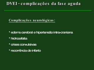 Complicações neurológicas: * edema cerebral e hipertensão intra-craniana * hidrocefalia * crises convulsivas * recorrência de infarto DVEI - complicações da fase aguda  