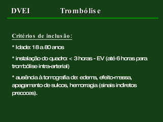 Critérios de inclusão: * Idade: 18 a 80 anos * instalação do quadro: < 3 horas - EV (até 6 horas para trombólise intra-arterial) * ausência à tomografia de: edema, efeito-massa, apagamento de sulcos, hemorragia (sinais indiretos precoces). DVEI Trombólise 