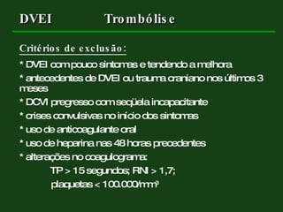 Critérios de exclusão: * DVEI com pouco sintomas e tendendo a melhora * antecedentes de DVEI ou trauma craniano nos últimos 3 meses * DCVI pregresso com seqüela incapacitante * crises convulsivas no início dos sintomas * uso de anticoagulante oral * uso de heparina nas 48 horas precedentes * alterações no coagulograma:   TP > 15 segundos; RNI > 1,7;  plaquetas < 100.000/mm 3 DVEI Trombólise 