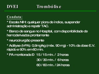 Conduta: * Escala NIH: qualquer piora de índice, suspender administração e repetir TAC. * Banco de sangue no Hospital, com disponibilidade de hemoderivados prontamente * neurocirurgião presente * Actilyse (t-PA): 0,9mg/kg (máx. 90 mg) - 10% da dose E.V. rápido e 90% em 60 min. * PA monitorada –  15 / 15 min. /  2 horas 30 / 30 min. /  6 horas 60 / 60 min. / 24 horas DVEI Trombólise 