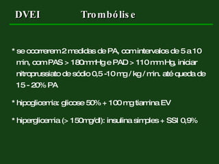 * se ocorrerem 2 medidas de PA, com intervalos de 5 a 10 min, com PAS > 180mmHg e PAD > 110 mm Hg, iniciar nitroprussiato de sódio 0,5 -10 mg / kg / min. até queda de 15 - 20% PA * hipoglicemia: glicose 50% + 100 mg tiamina EV * hiperglicemia (> 150mg/dl): insulina simples + SSI 0,9% DVEI Trombólise 