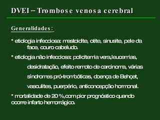 DVEI – Trombose venosa cerebral Generalidades :   * etiologia infecciosa: mastoidite, otite, sinusite, pele da  face, couro cabeludo. * etiologia não infecciosa: policitemia vera,leucemias, desidratação, efeito remoto de carcinoma, várias síndromes pró-trombóticas, doença de Behçet,  vasculites, puerpério, anticoncepção hormonal. * mortalidade de 20 %,com pior prognóstico quando  ocorre infarto hemorrágico.  