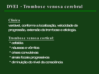 DVEI  - Trombose venosa cerebral Clínica variável, conforme a localização, velocidade de  progressão, extensão da trombose e etiologia. Trombose venosa cortical: * cefaléia * náuseas e vômitos * crises convulsivas * sinais focais progressivos  * diminuição do nível da consciência  