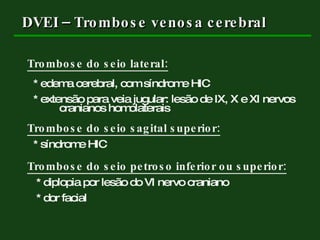 DVEI – Trombose venosa cerebral Trombose do seio lateral: * edema cerebral, com síndrome HIC * extensão para veia jugular: lesão de IX, X e XI nervos  cranianos homolaterais Trombose do seio sagital superior:   * síndrome HIC Trombose do seio petroso inferior ou superior: * diplopia por lesão do VI nervo craniano * dor facial 
