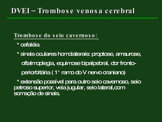 DVEI – Trombose venosa cerebral Trombose do seio cavernoso:  * cefaléia * sinais oculares homolaterais: proptose, amaurose, oftalmoplegia, equimose bipalpebral, dor fronto- periorbitária ( 1 ° ramo do V nervo craniano) * extensão possível para outro seio cavernoso, seio  petroso superior, veia jugular, seio lateral,com  somação de sinais. 
