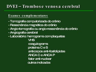 DVEI – Trombose venosa cerebral Exames complementares - Tomografia computorizada do crânio - Ressonância magnética do crânio - Angio-tomografia ou angio-ressonância do crânio - Angiografia cerebral - Laboratório: hemograma com plaquetas    VHS   coagulograma   proteína C e S   anticorpos anti-fosfolípides   ANCA C e ANCA P   fator anti-nuclear outros indicados 