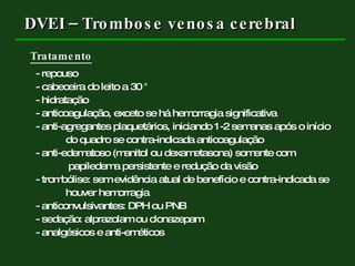 DVEI – Trombose venosa cerebral Tratamento - repouso - cabeceira do leito a 30 ° - hidratação - anticoagulação, exceto se há hemorragia significativa - anti-agregantes plaquetários, iniciando 1-2 semanas após o início  do quadro se contra-indicada anticoagulação - anti-edematoso (manitol ou dexametasona) somente com    papiledema persistente e redução da visão - trombólise: sem evidência atual de benefício e contra-indicada se houver hemorragia - anticonvulsivantes: DPH ou PNB - sedação: alprazolam ou clonazepam - analgésicos e anti-eméticos  