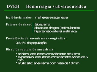 Incidência maior:   mulheres e raça negra Fatores de risco:   tabagismo   abuso de drogas (estimulantes)   hipertensão arterial sistêmica   Prevalência de aneurismas congênitos:   0,5-1% da   população Risco de ruptura de aneurisma: * mínimo: aneurisma com diâmetro até 3mm * expressivo: aneurisma com diâmetro acima de 5    mm * muito alto: aneurisma com mais de 10 mm DVEH Hemorragia sub-aracnoidea 