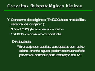 Conceitos fisiopatológicos básicos Consumo de oxigênio  ( TMCO2=taxa metabólica cerebral de oxigênio ):  3,5cm ³ / 100g tecido neural / minuto =  15 – 20% do consumo corporal total Relevância:  Bronco/pneumopatias, cardiopatias com baixo débito, anemia aguda, podem acentuar déficits prévios ou contribuir para instalação da DVE 
