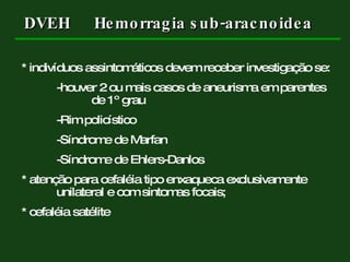 * indivíduos assintomáticos devem receber investigação se: -houver 2 ou mais casos de aneurisma em parentes  de 1º grau -Rim policístico -Síndrome de Marfan -Síndrome de Ehlers-Danlos * atenção para cefaléia tipo enxaqueca exclusivamente  unilateral e com sintomas focais; * cefaléia satélite DVEH Hemorragia sub-aracnoidea 