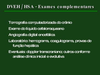 DVEH / HSA - Exames complementares Tomografia computadorizada do crânio Exame do líquido cefalorraqueano Angiografia digital encefálica Laboratório: hemograma, coagulograma, provas de função hepática Eventuais: doppler transcraniano; outros conforme análise clínica inicial e evolutiva 