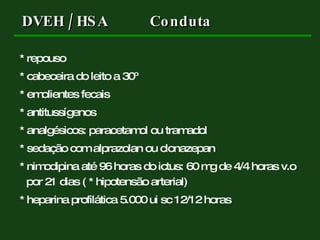 DVEH / HSA Conduta * repouso * cabeceira do leito a 30º * emolientes fecais * antitussígenos * analgésicos: paracetamol ou tramadol * sedação com alprazolan ou clonazepan * nimodipina até 96 horas do ictus: 60 mg de 4/4 horas v.o por 21 dias ( * hipotensão arterial) * heparina profilática 5.000 ui sc 12/12 horas 