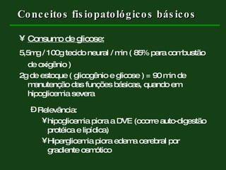 Conceitos fisiopatológicos básicos Consumo de glicose:   5,5mg / 100g tecido neural / min ( 85% para combustão de oxigênio )  2g de estoque ( glicogênio e glicose ) = 90 min de manutenção das funções básicas, quando em hipoglicemia severa Relevância:  hipoglicemia piora a DVE (ocorre auto-digestão protéica e lipídica) Hiperglicemia piora edema cerebral por gradiente osmótico 