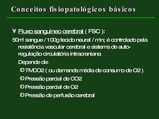 Conceitos fisiopatológicos básicos Fluxo sanguíneo cerebral  ( FSC ):   50ml sangue / 100g tecido neural / min; é controlado pela resistência vascular cerebral e sistema de auto-regulação circulatória intracraniana Depende de: TMCO2 ( ou demanda média de consumo de O2 )  Pressão parcial de CO2 Pressão parcial de O2  Pressão de perfusão cerebral  