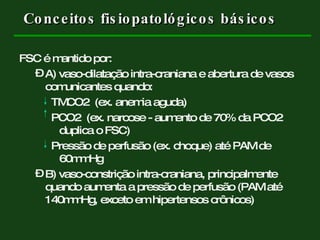 Conceitos fisiopatológicos básicos FSC é mantido por: A) vaso-dilatação intra-craniana e abertura de vasos comunicantes quando: TMCO2  (ex. anemia aguda) PCO2  (ex. narcose - aumento de 70% da PCO2 duplica o FSC) Pressão de perfusão (ex. choque) até PAM de 60mmHg B) vaso-constrição intra-craniana, principalmente quando aumenta a pressão de perfusão (PAM até 140mmHg, exceto em hipertensos crônicos) 