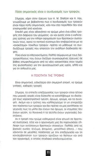 Π όσσ σπ μ αVΤIKός είναι α συνδυαα μ ός των τροφών ; 
ΣΓψερα, χάρπ στπν έρευνσ των Η . Μ. Shelton και Η . Hay, 
γνωρίζου με με βεβσιάτπτα πως ο Όυνδυσσ μός των τρσφών 
είναι π όρα παλύ σπμαVΤIKός, κάτ ι π ου στα παρελθόν δεν είχε 
ε πι σ πμανθεί από κανέναν . 
Eπεlδιi μας είναι αδιανό πτο να τρώμε μόνο ένο είδος τρο­φιiς 
στπ διόρκεια ταυ γεύματος -α ν και αυτός είνα ι σ καλύτε­ρας 
τρόπος για τπν π λιiρπ αφα μ οίωσπ των θρεπτικ ών αυστα ­τι 
κών τους, αφαύ τα πεπτικό σύστπμα δεν επιβαρύνεται με το 
«ανακάτεμα« ποικίλων τροφών - πρέπει να μάθουμε να συν ­δυάζουμε 
τροφές που απα ιτούν τπν ανάλογπ διαδι κααία πέ­ψπς 
Ποι α είναι τα πλεoνεKτιiματα; Πολλά (σύ μφωνα με ταυς δια­τροφολόγους 
που έχουν διεξάγει συγκεκριμένες έρευνες σε 
βάθας ε π ωφελού μ ενοι από τις νέες Kατακτιiσεlς στον τομέα 
τπς φυσιολογίας) για τπν Ψυ χασω μαΤIKιi μας υγεία , αλλά και 
για τπ σ ιλ ουέτα μας 
Η ΠΟΙΟΤΗΤΑ ΤΗΣ ΤΡΟΦΗΣ 
Είναι σπμαντ ι κό, ειδι κότερα στπ σπμερινιi επoχιi, να τρώμε 
γνιiσι εζ. καθαρές τροφές 
Σιiμερα, τα επίπεδα επεξεργασίας τ ων τραφών είναι τέτοια 
παυ μερικές φορές είναι δύσκολο να καταλόβουμε τα ιδιαίτε­ρά 
τους χαρακτπριστι κά (γεύαπ, άρωμα, χρώ μα, κα ι τα αυνα­φιi). 
Ακόμπ και ο τρόπος που καλλιεργούμε τπ γπ εππρεάζε ι 
τ πν ποιότπτα των τροφών κα ι δεν πρέπει να μας εKπλιiσσει το 
γεγονός πως τα μιiλα δεν έχουν π ια άρωμα, οι ντομάτες δεν 
έχουν γεύαπ, τα λαχανι κά ιi τα τεύτλα έχουν γιγαντιαίες δια­στάαεις 
. 
Αν π τρoφιi που τρώμε καθπμερινά είναι φτωχιi σε θρεπτι­κά 
συστατικά, τότε κα ι ο οργανιαμός μας θα παρουαιάαεl έλ ­λειψπ 
των αντίστο ι χων θρεπτικών στοιχείων. Πολλές από τις 
βααικές ουσίες (έ νζυμα , βιταμίνεζ. μεταλλικά άλατα .. . ) που 
χάνοντα ι σε μεγάλες ποαότπτες με τπν επεξεργασία κα ι τπ 
κονσερβο π οίπαπ των τροφών αρχίζουν να λείπουν και από 
τον οργανισμό, ο οπο ίος αταδιακά αποδυναμώνεται. 
11Ι 
 