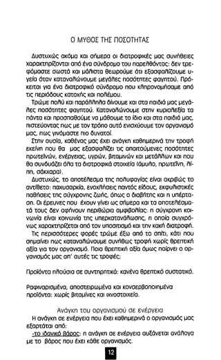 Ο ΜγΘΟΣ ΤΗΣ ΠΟΣΟΤΗΤΑΣ 
Δυστυχώς ακόμα και σπμερα οι διατροφικές μας συνήθειες 
χαρακτπρίζονται από ένα σύνδρομο του παρελθόντος: δεν τρε­φόμαστε 
σωστά και μάλιστα θεωρούμε ότι εξασφαλίζουμε υ­γεία 
όταν καταναλώνουμε μεγάλες ποσότπτες φαγπτού. Πρό­κειται 
για ένα διατροφικό σύνδρομο που κλπρονομήσαμε από 
τις περιόδους κατοχπς και πολέμου. 
Τρώμε πολύ και παράλλπλα δίνουμε και στα παιδιά μας μεγά­λες 
ποσότπτες φαγπτού. Καταναλώνουμε στπν κυριολεξία τα 
πάντα και προσπαθούμε να μάθουμε το ίδιο και στα παιδιά μας, 
πιστεύοντας πως με τον τρόπο αυτό ενισχύουμε τον οργανισμό 
μας, πως γινόμαστε πιο δυνατοί. 
Στπν ουσία, καθένας μας έχει ανάγκπ καθπμερινά τπν τροφπ 
εκείνπ που θα μας εξασφαλίζει τις απαιτούμενες ποσότπτες 
πρωτεϊνών, ενέργειας, υγρών, βιταμινών και μετάλλων και που 
θα συνδυάζει όλα τα διατροφικά στοιχεία (άμυλο, πρωτείνπ, λί­ππ, 
σάκχαρα). 
Δυστυχώς, το αποτέλεσμα τπς πολυφαγίας είναι ακριβώς το 
αντίθετο: παχυσαρκία, ενοχλπσεις παντός είδους, εκφυλιστικές 
παθπσεις τπς σύγχρονπς ζωής, όπως ο διαβπτπς και n υπέρτα­σπ. 
Οι έρευνες που έχουν γίνει ως σπμερα και τα αποτελέσμα­τά 
τους δεν αφπνουν περιθώρια αμφιβολίας: π σύγχρονπ κοι­νωνία 
είναι κοινωνία τπς υπερκατανάλωσπς, π οποία συγχρό­νως 
χαρακτπρίζεται από τον υποσιτισμό και τπν κακπ διατροφή. 
Τις περισσότερες φορές τρώμε έξω από το σπίτι, κάτι που 
σπμαίνει πως καταναλώνουμε συνπθως τροφπ χωρίς θρεπτικπ 
αξία για τον οργανισμό. Ποια θρεπτική αξία όμως παίρνει ο ορ­γανισμός 
μας απ' αυτές τις τροφές; 
Προϊόντα πλούσια σε συντπρπτικά: κανένα θρεπτικό συστατικό. 
Ραφιναρισμένα, αποστειρωμένα και κονσερβοποιπμένα 
προϊόντα: χωρίς βιταμίνες και ιχνοστοιχεία. 
Ανάγκn του οργανισμού σε ενέργεια 
Η ανάγκπ σε ενέργεια που έχει καθπμερινά ο οργανισμός μας 
εξαρτάται από: 
-το ιδανικό Βάρος: π ανάγκπ σε ενέργεια αυξάνεται ανάλογα 
με το βάρος που έχει κάθε οργανισμός . • 
 