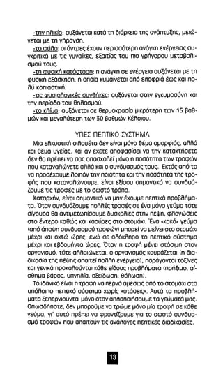 -tnv nλικία: αυξάνεται κατά tn διάρκεια tnc; ανάπτυξnς, μειώ­νεται 
με tn yΓIpavan. 
-το φύλο: οι άντρες έχουν περισσότερn ανάγκn ενέργειας συ­γκριτικά 
με τις γυναίκες, εξαιτίας του πιο γρήγορου μεταβολι­σμού 
τους. 
-tn φυσική κατάστασn: n ανάγκn σε ενέργεια αυξάνεται με tn 
φυσική εξάσκnσn, n οποία κυμαίνεται από ελαφριά έως και πο­λύ 
κοπιαστική. 
-τις φυσιολογικές συνθήκες: αυξάνεται atnv εγκυμοσύνn και 
tnv περίοδο του θnλασμού. 
-το κλίυα: αυξάνεται σε θερμοκρασία μικρότερn των 15 βαθ­μών 
και μεγαλύτερn των 30 βαθμών Κέλσιου. 
γΠΕΣ ΠΕΠΤΙΚΟ ΣΥΣΤΗΜΑ 
Μια ελκυστική σιλουέτα δεν είναι μόνο θέμα ομορφιάς, αλλά 
και θέμα υγείας. Και αν έχετε αποφασίσει να tnv κατακτήσετε 
δεν θα πρέπει να σας απασχολεί μόνο n ποσότnτα των τροφών 
που καταναλώνετε αλλά και ο συνδυασμός τους. Εκτός από το 
να προσέχουμε λοιπόν tnv ποιότnτα και tnv ποσότnτα tnc; τρο­φής 
που καταναλώνουμε, είναι εξίσου σnμαντικό να συνδυά­ζουμε 
τις τροφές με το σωστό τρόπο. 
Καταρχήν, είναι σnμαντικό να μnν έχουμε πεπτικά προβλήμα­τα. 
Όταν συνδυάζουμε πολλές τροφές σε ένα μόνο γεύμα τότε 
σίγουρα θα αντιμετωπίσουμε δυσκολίες oτnv πέψn, φλογώσεις 
στο έντερο καθώς και καούρες στο στομάχι. Ένα «κακό» γεύμα 
(από άποψn συνδυασμού τροφών) μπορεί να μείνει στο στομάχι 
μέχρι και οχτώ ώρες, ενώ σε ολόκλnρο το πεπτικό σύστnμα 
μέχρι και εβδομήντα ώρες. Όταν n τροφή μένει στάσιμn στον 
οργανισμό, τότε αλλοιώνεται, ο οργανισμός κουράζεται (n δια­δικασία 
τnς πέψnς απαιτεί πολλή ενέργεΙα), παράγονται τοξίνες 
και γενικά προκαλούνται κάθε είδους προβλήματα <πρήξιμο, αί­σθnμα 
βάρος, υπνnλία, οξείδωσn, θόλωσn). 
Το ιδανικό είναι n τροφή να περνά αμέσως από το στομάχι στο 
υπόλοιπο πεπτικό σύστnμα χωρίς «στάσεις». Αυτά τα πρΟβλή­ματα 
ξεπερνιούνται μόνο όταν απλοποιήσουμε τα γεύματά μας. 
Οπωσδήποτε, δεν μπορούμε να τρώμε μόνο μία τροφή σε κάθε 
γεύμα, γι' αυτό πρέπει να φροντίζουμε για το σωστό συνδυα­σμό 
τροφών που απαιτούν τις ανάλογες πεπτικές διαδικασίες. 
11 
 