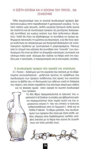 Η ΣΩΣΤΗ KOVZINA ΚΑΙ Η ΚΟΥΖΙΝΑ ΠΟΥ ΠΡΕΠΕΙ .. ΝΑ 
ΞΕΧΑΣΟΥΜΕ 
·Ολοl συμφωνούμε π ως οι οωστοί συνδυασμοί τροφών βρί­σκονται 
κυρίως στπν πα ραδοσ l ακΙ; ri μεσογεlακΙ; κουζίνα. Το τυ ­πικό 
, πι άτο. μ ι ας φτωχriς, οπλriς κουζίνος ξεπερνά πολύ συχνά 
σε ποιότπτα και σε συνδυασμό τροφών τις μοντέρνες διατροφι­κές 
ouvrieEIE, κα ι κυρίως εκείνες των δύο τελευταίων δεκαε­τιών. 
Καλό θα riIav νο εξαλείψουμε τπ ouvrieEIO νο τρώμε κα­θπμερινά 
σάντουϊτς ri τυρόπιτα για δεκατιανό, ενώ θσ riIav ακό ­μπ 
καλύτερα αν αποφύγουμε μια δlατροφΙ; βασlσμένπ σε τυπο­ποl 
πμένα προϊόντα με συντπρπτικό ri ρσφlνορlσμένο . Πάντως 
από τπ στιγμΙ; που κάποιος θα συνπθίσεl στο "ποιχνίδl" των συν­δυασμών 
θα ε ίναι σε θέσπ νο δΟκιμόζεl κσινούριες συντογές και 
νόστιμα πιάτα γιατί σίγουρα δεν π ρέ πει να λείψει από τπν κου­ζίνα 
μας π φαντααία, ο πειΡαμοτισμός και οι καινούριες γεύαεις. 
Ο συνδ υ ασμός τροφών οτο τρο π έζι τπς επ ιοτnμπς 
ο Ι. Pavlov - διάσπμος για τπν εργασίο του σχετικά με τα εξαρ­τπμένα 
αντανακλαοτικά - μελέτπσε πρώτος τα πρόβλπ μο του 
συνδυοσμού των τροφών εκδίδΟντας ατις αρχές ταυ εlκαστού 
αιώνα τα βιβλίο του ,Η λειτουργία των αδένων κατά τπ δ ι άρκε ια 
τπς πέψπς. ατο οποίο παραθέτει ένα σύντομο σπμείωμα καθώς 
και τ ι ς βασικές αρχές όσον αφορό το σωστό συνδυασμ ό 
.-_-= των τροφών. 
Το ίδιο θέμα πραγματεύονται οι έρευνες του υ ­γlεlϊνlοτΙ; 
Η.Μ Shelton (ο οποίος για εβδΟμriντα χρό­νια 
πει ραματίστπκε στον τομέα αυτό! και του α­μερικονού 
ιατρού Η . Haγ του οποίου οι έρευνες 
τελε ι οποιriθ π καν οπό το Γερ μανό C. Web και το 
Γάλλο P.Merier. Το θέμα ωστόσο, του συνδυα- 
σμού των τροφών δεν είνα ι κα ι τόσο α πλό, κα­θώς 
σri μ ερα είνοl δlοδεδο μένες πολλές ο πό­ψεις 
σχετι κό με το θέμ ο που συχνό δε συγκλί­νουν 
κα ι τόσο μεταξύ τους 
11 
 