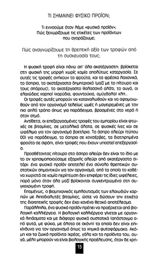 τι ΣΗΜΑΙΝΕΙ ΦΥΣΙΚΟ προϊΟΝ; 
Τι εννοούμε όταν λέμε «φυσικό προϊόν»; 
Πώς ξεχωρfζoυμε τις ετικέτες των προϊόντων 
που αγοράζουμε; 
Πώς αναγνωρίζουμε τn θρεπτικιΊ αξία των τροφών από 
τn συσκευασία τους; 
Η φυσlκΓι τροφή είναι πάνω απ' όλα ακατέργαστn: βρίσκεται 
oτn φυσlκΓι τnς μορφΓι χωρίς καμία απολύτως κατεργασία. Σε 
αυτές τις τροφές ανήκουν τα φρούτα, και τα φρέσκα λαχανικά, 
τα όσπρια, τα ακατέργαστα δnμnτριακά (μαζί με το πίτουρο και 
τους σπόρους), το ακατέργαστο θαλασσινό αλάτι, το αυγό, οι 
ελαιώδεις καρποί (καρύδια, φουντούκια, αμύγδαλα) κλπ .. 
Οι τροφές αυτές μπορούν να καταναλωθούν και να αφομοιω­θούν 
από τον οργανισμό τελείως ωμές n μαγειρεμένες με τον 
πιο απλό τρόπο όπως για παράδειγμα, βρασμένες στο νερό ή 
στον ατμό. 
Αντίθετα, οι επεξεργασμένες τροφές του εμπορίου είναι φτω­χές 
σε βιταμίνες, σε μεταλλικά άλατα, σε φυσικές ίνες και σε 
ωφέλιμα για τον οργανισμό βακτΓιρια. Το άσπρο αλεύρι (τύπου 
00) για παράδειγμα, τα όσπρια σε κονσέρβες, τα διατnρnμένα 
φρούτα σε σιρόπι, είναι τροφές που έχουν υποστεί επεξεργασί­α. 
Προσθέτοντας πίτουρο στο άσπρο αλεύρι δεν είναι το ίδιο με 
το αν χρnσιμοποιούσαμε εξαρχΓις αλεύρι από ακατέργαστο σι­τάρι: 
ένα φυσικό προϊόν αποτελεί ένα σύνολο θρεπτικών συ­στατικών 
σnμαντικών για τον οργανισμό, από τα οποία το καθέ­να 
χωριστά σε καμία περίπτωσn δεν επιφέρει τις ίδιες ωφέλειες, 
·παρά μόνο όταν όλα μαζί βρίσκονται συγκεντρωμένα στn συ­γκεκριμένn 
τροφή. 
Επομένως, ο βιομnχανlκός εμπλουτισμός των ελαιωδών καρ­πών 
με λιποδιαλυτές βιταμίνες, ώστε να δώσουν Inv ετικέτα 
τnς διαιτnτικής τροφής δεν έχει κανένα θετικό αποτέλεσμα. 
Παράλλnλα, ένα φυσικό προϊόν πρέπει να προέρχεται από βιο­λογική 
καλλιέργεια. Η βιολογική καλλιέργεια γίνεται με οργανι­κά 
λιπάσματα και με διάφορα φυσικά συστατικά (απόσταγμα α­πό 
φυτά, με φύκια, με άλατα σε OKdvn) τα οποία δεν είναι επι­κίνδυνα 
για τον οργανισμό όπως τα χnμικά φυτοφάρμακα. Ακό­μn 
και τα ζωικά προϊόντα (κρέας, γάλα και τα προϊόντα του, αυ­γά, 
μέλι) μπορούν να είναι βιολογικής προέλευσnς, όταν δε xpn- 
Ι 
 