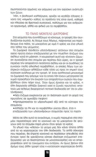 σιμσ πσισύντσl ορμόνες ΚΟΙ φάρμακα για τπν αφύσlκπ ανόΠΤUξπ 
των ζώων . 
Ήδπ, π βιολογlκι'! καλλ ιέργεια, αρχίζει να κερδίζε ι έδαφος έ­ναντι 
τπς «χ nμl κnς« καθώς τα προϊόντα τπς είναι αγνά, καθαρά 
και πλούσ ι α σε θρεπτικά συστατικά, πολύτιμα για τον ανθρώπι­να 
οργανισμό, αλλά και φιλ ι κό γισ τα περιβόλ λ ον . 
ΤΟ ΠΑΛ Ι Ο ΜΟΝΤΕΛΟ ΔΙΑΤΡΟΦΗΣ 
Στο γεύ ματα που συνπθίζουμε να κάνουμε, οι τροφές δεν συν ­δυάζονται 
σωστά. Ας δούμε τους λόγους, παίρνοντας για παρά­δειγμα 
ένα πιότο, τα μακαρόνια με κιμά n κρέας και ένα γλυκό 
στο τέλος του γεύματος 
Τα ζυ μα ρι κά (σύνθετοι υδατάνθρακες) φτά νουν στο στομάχι 
αφού πρώτα έχουν επεξεργαστεί με τπν πτuελ ίνπ (ένζυμο ταυ 
σ l έ λοuJ κατά τπ μάσπσπ. Η κουραστl κιΊ αυτιΊ κα ι "έντονπ« ζύμω­απ 
αυνεχίζετα l ατο ατομάχl για πε ρίπου δύο ώρες, αν π τροφιΊ 
περιέχει τπν απαρα ίτπτπ π οαότπτα σιέλου ΚΟΙ αν οι ouvenKE, τα 
ευνοούν ( πολύ αλκσλlκό περιβάλλον), οι οπ οίες λόγω των γα­στρ 
ι κών ενζύμων αλλάζουν κάθε τόσο ως προς τπ χπμl κιΊ τους 
αύστααπ ανάλογα με τπν τραφιΊ . Μ' έναν εκ π λπκτικό μπ χανι σμό 
τα ζυμαρικά που φάγομε (κα ι τα οποία ιlδπ έχουν μετατραπεί οε 
χυμό) προκαλούν τπν έκκρισπ των απαραίτπτων ουσιών που συμ­βάλλουν 
στπν πέΨπ ταυς . Όταν όμως έρχεται κα ι το κρέας, n 
όλ π διεργοσία αλλάζει ξαφνικά γιατί οι ζωικές πρωτεΤνες αποι­τούν 
μια τελείως δlαφορετl κιΊ πεπτικιΊ διαδlκααία α π ' ότι οι υδα­τάνθρακες. 
- Νέα ένζυμα εκκρίνοντα ι για τπ δ ιάσπασπ αυτιΊ τπ φσρά τπς 
π ρωτεϊιπ ς αε αμι νοξέα (πεΨ ίνπ) 
- Χρπσιμοποιείταl το υδροχλωρ ικό οξύ από τα κύπαρα του 
σταμ άχου 
- Αλλάζει το ΡΗ και το πε ριβόλλον γίνετοι όξινο, έτσι n 
επεξεργασία των υδατανθράκων σταματάει προς το παρόν 
Μέσα αε όλ ο αυτό το ανακάτεμα, α χυμός παραμένει ατα στα­μάχl 
περ ισσότερο από το κανονι κό κα ι τα μα καρόνια δε φεύ­γουν 
α πό το στομάχι πα ρά μόνον όταν φύγει το κρέας. 
Το γλυκό που "κλε ίνεl« το γεύ μα μας δεν κάνει τίποτα άλλο 
από το να χειροτερεύε ι τπν όλπ διαδ ικασία. Τα α π λά σάκχαρα 
που περιέχει , θα έπρεπε κανονι κά να περάσουν απευθείος στο 
έντερο (γ ι ατί δε χρε ι άζονται κά ποια lδιαίτερπ ενζυματlκιΊ επε­ξεργασίal 
για να διααπαατούν σε μονοσακχαρίτες κοι να απορ­ροφ 
πθούν από τα τοιχώματα του εντέρου . Αν όμως βραυν ατο 
δρόμο τους άλλπ τροφιΊ τότε n κατάατααπ χειροτερεύει δ ιπ λά. 
 