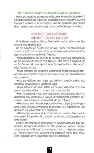 Με τι πρέ π ει λο ιπ όν νο ο υνοδεύουμε το ζυμ α ρ ι κό; 
Μόνο με ντομάτα, μανιτάριο , αάλταα από σκάρδο, βασι λι κό n 
ό λλα ορωματικό KOI λ οχσνlκά. Φυσlκά αυτό δεν σπμοίνεl π ως τα 
ζυ μ ορικά πρέπει να οπουσιάζουν οπό In διατροφ'; μα ς. Καλό 
είνοl πάντως να αποφεύγουμε νο το συνδυάζο υμε με κρέας . 
ΝΕΟ ΜΟΝΤΕΛΟ ΔΙΑΤΡΟΦΗΣ : 
ΑΝΑΜΙΚΤΗ ΣΑΛΑΤΑ ΓΙΑ ΑΡΧΗ 
ΟΙ άφθονες ω μ ές οολάτες λαχανικών npIΞnEI πάντα νο βρί­οκονταl 
στο τραπέζι μας 
Για να αρχίσουμε σωστά ένο γεύμα, π ρέπει νο ξεκlνnσΟυμε 
με ένα μεγάλο πιάτο ονάμlκτων ωμών λαχανικών που είνο l l δοί­τερα 
σn μαντlκά γιο πολλούς λόγους : 
• Π ροετοιμάζουν κατάλλ nλο το πε πτι κό σ ύστnμα , φροντίζουν 
γ ι ο τις ιδανικές ouvenKE, στο στομάχι , έτσ ι ώστε ο οργανισμός 
να δεχθεί εύκολο Inv τροφ'; που θο OKOAOuenOEI (ζυμαρικά, 
Ψάρι, όσ πρια n τυρl) 
• Είναι πλούσια σε βιταμίνες, μετολλlκό άλατα και μ lκροστοl ­χεία 
που συνεργόζονταl με τα πεπτικά ένζυ μ ο γιο τπ διαδlκοσίο 
In, χώνεΨnς 
• Δεν εμποδίζουν Inv πέΨ n των άλλων τροφών καθώς δεν 
αποιτούν συγκεκριμένα γαστρι κά υγρά 
• Ε ίνοl πλούοια σε νερό (70%) και αε ίνες, κάτ ι που κάνει I nv 
τροφ'; νο »διοσχίζεl » το πεπτικά σύστnμα εύκολο 
• Με τα άφθονα υγρά που περιέχουν, συ μ βάλλουν OInv α­νταλλογ'; 
των κυτταρικών υγρών μεταφέροντος θρεnτικά συ­στατικά, 
ενώ απομακρύνει παράλλπλο τις τοξίνες 
• Μειώνουν Inv πείνο που μος οδnγεί να τρ ώ με Ψωμί n φρυ­γονlές 
πρι ν ακόμα ξεκlνnσΟυ με το φαγnτό, ενώ παράλλnλα μας 
εμποδίζει νο φάμε π ολύ aIn συνέχεια 
• Μ π ορού μ ε νο φάμε ορκετ,; ποσ ότπτα, γιοτί τα λαχανικό έ­χαυν 
μlκρ'; θερμ ιδlκ'; αξίο, τροφ'; απολύτως ενδεδε lγμένn για 
κάθε δίαιτα . 
Enion, δεν πρέπει να υποτ ι μάμε In μεγάλn ποικιλ ία των λα­χονl 
κών, που μα ς προαφέρετα l κάθε ε ποχ'; ταυ χρόνου . Ακόμn 
μπορού με να ' παίξουμε" με τα αχnματα KOI τα υπέροχα χρώ μ α­τα 
. Γιατί μια τροφ'; δεν ορκεί να είναι θρε πτικ'; για να είναι ελκυ­OIIKn, 
χρειάζετοl να ικανοπο ιεί όλες τις αlαθιiαεlζ. 
 