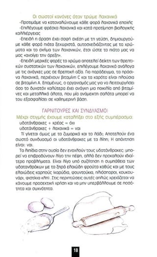 Οι σωστο ί κσνόνες όταν τρώ με λαχανικό 
-Προτιμάμε νο κατανολώνουμε κάθε φορά λαχανικά Enoxric 
-Επιλέγουμε φρέσκα λαχανικά και κατά π ροτίμπσπ βιολογικriς 
κσλλ ιέργειας 
-Επειδri π άροσπ έχει σαφri σχέσπ με τπ γεύσπ, δπμιουργού ­με 
κάθε φορά πιάτα ξεχωριστά , ουτοσχεδιάζοντος με το χρώ­μοτα 
κοι το σχriμα των λαχα νικών, έτσι ώστε τα πιάτα μας να 
μας .αναίγεl τπν όρεξπ". 
-Επειδri μερικές φορές το χρώ μο οποτελεί δείκτπ των θρεπτι­κών 
συστστικών των λαχανικών, επιλέγουμε λαχανικά ανάλογα 
με τις ανάγκες μας σε θρεπτικι'ι αξία . Για παράδειγμα , τα πράσι ­να 
λαχονικά, πε ριέχουν βιταμίνπ C και τα κοράτα είναι πλαύσια 
σε βιταμίνπ Α. Επομένως, Ο οργονισμάς μος γιο να λειτσυργι'ισει 
άσσ το δυνοτόν κολύτερα έχει ονάγκπ μισ ποικιλίο οπά βιταμί­νες 
κα ι μεταλλικά άλοτα, παυ μ ία ανάμεικτπ σαλάτο μπαρεί να 
του εξασφα λίσει σε καθπμερινι'ι βάσπ. 
ΓΑΡΝΙΤΟΥΡΕΣ ΚΑΙ ΣΥΝΔΥΑΣΜΟ Ι 
Μέχρι στιγμΙΊς έχαυμε κατολΙΊξει στο εξΙΊς συμπέρααμα : 
υδατάνθροκες + κρέος = όχι 
υδατάνθροκες + λαχανικό = νσ l 
Τί γίνετοι όμως με τα ζυμορι κά και το λάδι ; Αποτελαύν ένα 
αωατό συνδυααμό οι υδατόνθροκες με τα λίππ; Η απάντπσπ 
είνοι: νο l . 
Το λιπίδια στπν αυσία δεν ενοχλούν ταυς υδατάνθρακες: μπα­ρεί 
να επιβραδύναυν λίγο τπν πέΨπ , αλλά δεν προκολούν lδιοί­τερα 
προβλι'ιματο . Είνοl λίγο υπό συζι'ιτπσπ π συμπάθεια των 
υδατανθράκων με το ξπρά ελοιώδπ φρούτα κσθώς ΚΟ Ι με τους 
ελαιώδεις καρ πούς (καρύδιο , φουντούκιο, πλιόσποροι, κουκου­νάρι, 
φιστίκ ια κλπ) . Στις περιπτώοεις ουτές οπλώς χρειάζετα ι να 
κάνουμε προσεκτικι'ι χρι'ιαπ και να μπν υπερβάλλουμε σε ποσά­τπτα 
κοι συχνότπτα. 
~ 
,/ 
 