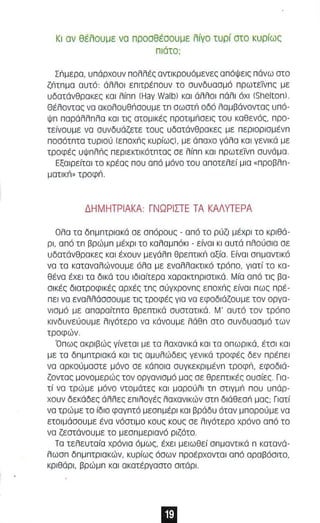 Κ ι σν θέλσυμε νσ πρσσθέσουμε λίνο τυρί στο κυρίως 
πιάτο ; 
Σnμερα, υπάρχαυν παλλές αντlκραυόμενες α πόψεις π άνω ατο 
ζnτπμα αυτό: άλλαl επlτρέπαυν τα αυνδυ αα μό πρωτεϊν πς με 
υδατάνθρακες και λίππ IHay Walb) και άλλαl π άλ ι όχι ISheltan) . 
Θέλαντας να ακολουθnοουμε τπ σωστ'; αδό λομβάνοντας υπά­ψπ 
παράλλπλα και τις ατομικές ΠΡατlμnαεlς του καθενός, προ­τείνουμε 
να συνδυάζετε τους υδατάνθρακες με περlαρlσμένπ 
πασότπτα τυριαύ IEnoxn, κυρίως) , με άπαχο γάλο κα ι γενικά με 
τροφές υψ πλn ς περι εκτικότπτος σε λίππ κοι πρωτεϊνπ αυνάμα . 
Εξαιρείτο l το κρέας π ου από μόνο του α π οτελεί μια « π ροβλπ­ματικn 
» τ ροφ n. 
Δ Η Μ Η ΤΡΙΑΚΑ : ΓΝΩΡΙΣΤΕ ΤΑ ΚΑΛΥΤΕΡΑ 
Ολα τα δπμ πτριακά σε σ π όρο υς - από το ρύζι μέχρι το κρι θά­ρι, 
α πό τ π βρώμπ μ έχρ ι τα καλαμπόκι - είνα ι κι αυτά πλ ούσ ι α αε 
υδατάνθρακες και έχο υν μεγάλπ θρεπτ ι κ'; αξία. Ε ίναι σπμαντlκό 
να τα καταναλώνουμε όλα με εναλλακτικό τρόπο, γιατί το κα­θένα 
έχει τα δικά του ιδ ιαίτερα χαρακτπριατικά . Μία α πό τις βα­σι 
κές διατροφι κές αρχές τπς αύγχρονπς Enoxn, είνα ι π ως πρέ­πει 
να εναλλάσαουμε τις τροφές για να εφοδιάζου με τον οργα­νισμό 
με απαραίτπτο θρεπτικά συστοτικά. Μ' αυτό τον τρόπα 
κινδυνεύουμε λιγότερο να κάναυ με λάθπ ατο συνδυασμό των 
τροφών . 
Ό π ως ακρι βώς γίνεται με το λαχανικά και τα οπ ωρ ι κά, έτσ ι κα ι 
με τα δπμπτριακά και τι ς αμυλώδεις γενικά τροφές δεν πρέ πει 
να αρκαύμαατε μόνο αε κάποια συγκεκριμένπ ΤΡοφn, εφοδιά­ζοντας 
μανομερώς τον οργανισμό μας σε θρεπτικές ουσίες . Για­τί 
να τρώμε μόνο ντομότες και μαρούλι τπ στ ιγμ'; παυ υπάρ­χουν 
δεκάδες άλλες ε πιλ ογές λαχαν ι κών στπ διάθεσ'; μας; Γι ατί 
να τρώμε το ίδιο φαγ πτό μεσπμέρl κα ι βράδυ όταν μπ ορούμε να 
ετοιμόσουμε ένα νόστιμο κους κους σε λιγότερο χρόνο α π ό το 
να ζεστάνουμε το μεσπμεριανό ριζότο. 
Τα τελευταία χρόνια ό μ ως, έχε ι μειωθεί σπμαντ l κά π κατανά­λωαπ 
δ πμπτρισ κών, κυρίως όσων πρ οέ ρ χοντ αι α π ό αραβόσιτο, 
κριθάρι, βρώ μπ και ακατέργαστσ σ ιτάρι . 
 