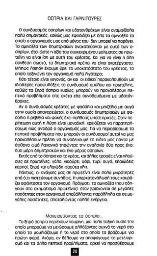ΟΣΠΡΙΑ ΚΑΙ ΓΑΡΝΙΤΟΥΡΕΣ 
Ο συνδυασμός οσπρίων και υδατανθράκων είναι αναμφίβολα 
πολύ σημαντικός, καθώς μας εφοδιάζει με όλα τα αμινοξέα τα 
οποία ο οργανισμός μας από μόνος του δεν μπορεί να παράγει. 
Τα αμινοξέα των δημητριακών ανακατεύονται με αυτά των ο­σπρίων, 
έτσι ώστε η αξία του συγκεκριμένου μείγματος σε πρω­τείνη 
να είναι ίση με αυτπ του κρέατος. Και για να γίνει η όλη 
σύνθεση σωστά, τα δημnτριακά πρέπει να είναι ακατέργαστα. 
Μππως λοιπόν έχουμε βρει το υποκατάστατο του κρέατος, το 
οποίο τοξινώνει τον οργανισμό πολύ λιγότερο; 
Κάτι τέτοιο είναι γεγονός, αν και οι ειδικοί παρακολουθούν με 
ιδιαίτερες προφυλάξεις το συνδυασμό αμύλου και πρωτεfuης, 
καθώς τα ξηρά όσπρια κυρίως, μπορούν να προκαλέσουν πε­πτικά 
προβλπματα είτε σκέτα είτε συνοδευόμενα με υδατάν­θρακες. 
Αν ο συνδυασμός κρέατος με φασόλια και μπιζέλια με αυγά 
στην ουσία απαγορεύεται, ο συνδυασμός δημητριακών με φα­σόλια 
ri ρεβίθια και φακές έχει πολλούς υποστηρικτές. Στην πε­ρίπτωση 
αυτπ η λύση είναι μοναδικπ: χρειάζεται να παρατηρπ­σουμε 
πώς αντιδρά ο οργανισμός μας. Για να περιορίσουμε τα 
πεπτικά προβλπματα που μπορούν οι συνδυασμοί αυτοί να μας 
προκαλέσουν πρέπει να συνοδεύουμε το πιάτο μας πάντα με 
άφθονα ωμά λαχανικά τnρώντας tnv αναλογία δύο προς ένα: 
δύο μέρη δημnτριακών και ένα μέρος οσπρίων. 
Εκτός από τα όσπρια και το κρέας, και άλλες τροφές είναι πλού­σιες 
σε πρωτείνες: γάλα, γιαούρτι, Ψάρι, τυρί, αυγό, ελαιώδεις 
καρποί, ξηρά και ελαιώδη φρούτα κλπ. 
Πάντως, οι ανάγκες μας σε πρωτείνη είναι πολύ μικρότερες 
από ό,ΤΙ πιστεύουμε συνΠθως. Η υπερκατανάλωσπ τους κουρά­ζει 
αφάνταστα τον οργανισμό. Πράγματι, τα αμινοξέα (που οδη­γούν 
στο σχηματισμό πρωτείνnς) όταν βρίσκονται σε μεγάλες 
ποσότητες στον οργανισμό αποβάλλονται παράλληλα και σε με-ο 
γάλες ποσότητες, σπαταλώντας πολλπ ενέργεια. 
Μαγειρεύοντας τα όσπρια ... 
Τα ξηρά όσπρια περιέχουν πουρίνη, μια πολύ τοξικπ ουσία την 
οποία μπορούμε να μειώσουμε αλλάζοντας συχνά το νερό στο 
οποίο τα μουλιάζουμε ri το νερό στο οποίο τα βράζουμε για 
πρώτη φορά. Ακόμα, αν θέλουμε να αποφύγουμε το μετεωρι­σμό 
και τα άλλα πεπτικά προβλπματα, αρκεί να προσθέσουμε 
 