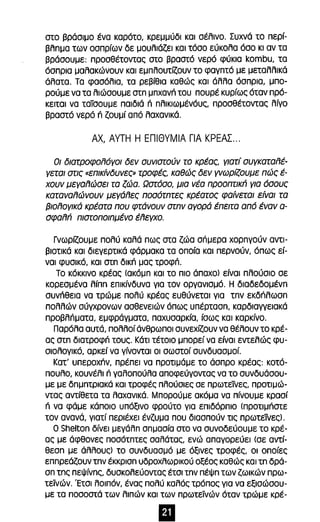 στο βράσιμο ένα καρότο, κρεμμύδι και σέλινο. Συχνά το περί­βλnμα 
των οσπρίων δε μουλιάζει και τόσο εύκολα όσο κι αν τα 
βράσουμε: προσθέτοντας στο βραστό νερό φύκια kombu, τα 
όσπρια μαλακώνουν και εμπλουτίζουν το φαγπτό με μεταλλικά 
άλατα. Τα φασόλια, τα ρεβίθια καθώς και άλλα όσπρια, μπο­ρούμε 
να τα λιώσουμε στπ μπχανΓι του πουρέ κυρίως όταν πρό­κειται 
να ταίσουμε παιδιά n πλικιωμένόυς, προσθέτοντας λίγο 
βραστό νερό n ζουμί από λαχανικά. 
ΑΧ, ΑΥΤΗ Η ΕΠΙΘΥΜΙΑ ΓΙΑ ΚΡΕΑΣ ... 
Οι διατροφολόγοι δεν συνιστούν το κρέας, γιατί συγκαταλέ­γεται 
στις {(επικίνδυνες» τροφές, καθώς δεν γνωρίζουμε πώς έ­χουν 
μεγαλώσει τα ζώα. Ωστόσο, μια νέα προοπτικΓι για όσους 
καταναλώνουν μεγάλες ποσότπτες κρέατος φαίνεται είναι τα 
βιολογικά κρέατα που φτάνουν στπν αγορά έπειτα από έναν α­σφαλΓι 
πισroπoιπμένo έλεγχο. 
Γνωρίζουμε πολύ καλά πως στα ζώα σπμερα χορnγούν αντι­βιοτικά 
και διεγερτικά φάρμακα τα οποία και περνούν, όπως εί­ναι 
φυσικό, και OIn δικΓι μας τροφΓι. 
Το κόκκινο κρέας (ακόμπ και το πιο άπαχο) είναι πλούσιο σε 
κορεσμένα λίππ επικίνδυνα για τον οργανισμό. Η διαδεδομένπ 
συνΓιθεια να τρώμε πολύ κρέας ευθύνεται για Inv εκδΓιλωσπ 
πολλών σύγχρονων ασθενειών όπως υπέρτασπ, καρδιαγγειακά 
προβλΓιματα, εμφράγματα, παχυσαρκία, ίσως και καρκίνο. 
παρόλα αυτά, πολλοί άνθρωποι συνεχίζουν να θέλουν το κρέ­ας 
oτn διατροφΓι τους. Κάτι τέτοιο μπορεί να είναι εντελώς φυ­σιολογικό, 
αρκεί να γίνονται οι σωστοί συνδυασμοί. 
Κατ' υπεροχΓιν, πρέπει να προτιμάμε το άσπρο κρέας: κοτό­πουλο, 
κουνέλι n γαλοπούλα αποφεύγοντας να το συνδυάσου­με 
με δπμπτριακά και τροφές πλούσιες σε πρωτεϊνες, προτιμώ­ντας 
αντίθετα τα λαχανικά. Μπορούμε ακόμα να πίνουμε κρασί 
n να φάμε κάποιο υπόξινο φρούτο για επιδόρπιο (προτιμιΊστε 
τον ανανά, γιατί περιέχει ένζυμα που διασπούν τις πρωτείνες). 
Ο Shelton δίνει μεγάλπ σπμασία στο να συνοδεύουμε το κρέ­ας 
με άφθονες ποσότπτες σαλάτας, ενώ απαγορεύει (σε αντί­θεσπ 
με άλλους) το συνδυασμό με όξινες τροφές, οι οποίες 
εππρεάζουν τπν έκκρισπ υδροχλωρικού οξέος καθώς και In δρά­σπ 
Inc πεΨίνπς, δυσκολεύοντας έτσι τπν πέψπ των ζωικών πρω­τεϊνών. 
Έτσι λοιπόν, ένας πολύ καλός τρόπος για να εξισώσου­με 
τα ποσοστά των λιπών και των πρωτεϊνών όταν τρώμε κρέ- 
Ει 
 
