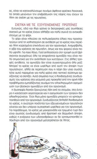 α" είναι να καταναλώναυμε συνάμα άφθανα φρέακα λαχανικά, 
τα οπαία μειώναυν τπν επιβράδυνσπ τπ, πέψπ, παυ έχαυν τα 
λίππ σε σχέσπ με τις πρωτεϊνες. 
ΣΧΕΤ Ι ΚΑ ΜΕ ΤΙΣ ΕΞΕΥΓΕΝ Ι ΣΜΕΝΕΣ ΠΡΩΤΕΊ ΝΕΣ 
Ευτυχώς, εδώ και λίγα χρόνια οι δ ι ατροφ ι κές μας συνπθειες 
σχετικά με το κρέσ, έχουν αλλάξει και πολύ συχνά το αντlκαθl­στούμε 
με το ψάρι. 
Το Ψάρι ε ίναι πλούσιο σε π ολυσκόρεστα έλαισ που προσιο­τεύουν 
από τπ χολπστερίνπ σε αντίθεσπ με το κρέας που περιέ­χει 
λίππ κορεσμένα επικίνδυνα για τον οργανισμό. Αναμφίβολα, 
n αξία του κρέατος σε πρωτεϊVπ, όπως και του ψαρ ι ού είναι πο­λύ 
υψπλΠ. Γι α ποιο λόγο; Γιατ ί οπλούστοτα ατπ τροφπ αυτπ βρί­σκονται 
συγχρόνως όλα τα απαραίτπτα αμlνοξέο που είναι πο­λύ 
απμοντlκά για τπν ανάπλασπ των κυττάρων. Στl, άλλε, τρο­φέ, 
αντ ίθετο, το αμlνοξέο δεν είνοl ουγκεντρωμένο όλα μοζί. 
Μπορεί το κρέας να είναι ωφέλ ι μο από αυτπ τπν άποψπ (των 
πρωτεϊνών), ολλά σε περ ίπτωσπ που n πέΨπ δεν γίνει σωστά, 
τότε ουτό παραμένει γ ι α πολύ χρόνο στο πεπτικό σύστπμα αρ­χίζοντας 
να σαπίζει. Αυτό απμaiνεl πως ο λανθασμένος συνδυα­σμό, 
του κρέατο, στα γεύματά μα, προκαλεί από τπν αρχπ ιlδπ 
πρoβλιiματα εμποδίζοντας συνάμα τπ ν ολοκλπρωμένπ αφομοί­ωσπ 
των βααl κών αμινοξέων από τον οργανισμό. 
Η δυσπεΨία λο ι πόν ξεκινώντας ιlδπ από το στομάχ ι , στο έντε­ρο 
n κατάσιοσπ χειροτερεύει και n αφομοίωσπ των τροφών δεν 
ολοκλπρώνετα l . Έτσι λίγα μόνο αμινοξέα μπορούν να χρπαιμο­ποιπθούν 
από τον οργονισμό. Συνδυάζοντας δπλαδπ λανθοσμένα 
το κρέας, n ανώτερπ ποιότπτο των εξευγενισμένων πρωτεϊνών 
χάνεται κοl δεν υπάρχει ουσlοστl κιΊ ωφέλε ι α γι α τον οργαν ι σμό. 
Για παράδειγμα, το κρέας με μακαρονάδα KOI τριμμένο τυρί δεν 
είνο l αωατός συνδυασμός από θρεπτlκιΊ και θερμlδlκιΊ άποψπ, 
καθώς n ενέργεια των υδατανθράκων αν δε χρπα ι μοπο ι πθεί 0- 
λόκλπρπ από τον οργανισμό μετατρέπεται σε λίπος 
 