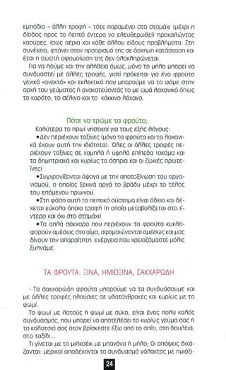 εμπόδιο - όλλπ τροφπ - τότε πορομένεl στο στομάχι (μέχρι n 
δίοδος προς το λεπτό έντερο να ελευθερωθεl) προκαλώντας 
κοούρες, ίσως οέρlο KOI κάθε άλλου είδους προβλΠματα. Στπ 
συνέχεια, φτάνει στον προορισμό τπς σε άσχπμπ κστάστσσπ KOI 
έτσι π σωστπ σφομοίωσπ τπς δεν ολοκλπρώνεταl. 
Γισ να πούμε κα ι τπν αλπθεια όμως, μόνο το μπλο μπορεί νο 
συνδυαστεί με άλλες τροφές, γιατί πρόκειτο l για ένα φρούτο 
γενικά «ανεκτό» και εκλεκτικό που μπορούμε να το φάμε στπν 
αρχπ του γεύματος ri ανακατεύοντάς το με ωμά λαχονlκά όπως 
το καρότο, το σέλινο κα ι το κόκκινο λάχανο. 
Π ότε νο τρώ μ ε το φρούτο; 
Καλύτερα τα πρωί νπστι κοί για τους εξπς λόγους 
• Δεν περιέχουν ταξίνες (μόνο τα φρούτα και τα λαχανι­κά 
έχουν αυτπ τπν lδιότπτal. Όλες οι άλλες τροφές πε­ριέχουν 
ΤΟξίνες σε χαμπλά ri υψπλά επίπεδα (ακόμα και 
τα δπμπτριακά κα ι κυρίως τα όσπρια και οι ζωικές πρωτε­Τνεςl 
• Συγχρονίζονται άψογα με τπν αποτοξίνωσπ του οργσ­νισμού, 
ο οποίος ξεκινά αργά το βράδυ μέχρι το τέλος 
του επόμενου πρωινού. 
• Στπ φάσπ ουτπ το πεπτικό αύστπμο είνοl άδειο KOI δέ­χετα 
εύκολα όποια τροφn (π οποία μεταβολίζεται στο έ­ντερο 
κα ι όχι στο στομάχι Ι 
• Τα απλά σάκχαρα που περιέχουν το φρούτο κυκλο­φορούν 
αμέσως στο αίμα, οφομοιώνοντο l ομέσως και μας 
δίναυν τπν οποροίτπτπ ενέργεlο που χρειαζόμαστε μόλις 
ξυπνάμε. 
ΤΑ ΦΡΟΥΤΑ ΞΙ ΝΑ, ΗΜ Ι Ο Ξ ΙΝΑ, ΣΑΚΧΑ ΡΏΔ Η 
- Τα σακχαρώδπ φρούτα μπορούμε νο τα συνδυάσουμε και 
με άλλες τροφές πλούσιες σε υδοτάνθρακες κα ι κυρ ίως με το 
ψωμ ί . 
Το ψωμί με λοτούς n ψωμί με σύκο, είναι ένας πολύ καλός 
συνδυσσμός, που μπορεί να αποτελέσει το κυρίως γεύμα σας n 
το κολατσιό σσς ότσν βρίσκεστε έξω από το σπίτι, στπ δουλειά, 
στο ταξίδι .. 
Τι γίνεται με το μlλκσέlκ με μπανάνα n jJnRo; Οι σπόψε ι ς διχά­ζοντσl: 
μερικοί οποδέχονταl το συνδυασμό γάλοκτος με πμ ι όξl- 
 