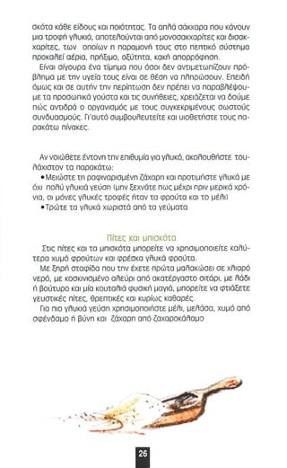 σκότα κάθε είδους και nοιάτnτας. Τα απλά σάκχαρα nou κάνουν 
μια τροφι'! γλυκιά, αnοτελαύνταl αnό μονασοκχαρίτες και δισακ­χαρίτες, 
των οnοίων n nαραμονri τους στο nεnτι κό σύστπμα 
nροκαλεί αέρια, πρπξιμο, Οξύτπτα. κακπ αnαρρόφnσn. 
Είνσl σίγσυρα ένα τίμπμα που όσοι δεν αντιμετωnίζσυν nρό ­βλπμα 
με τπν υγεία τσυς είναι σε θέσπ να nλn ρώσουν. EnElδιi 
άμως κσ l σε αυτπν τπν nερίnτωσn δεν npIΞnEI νσ παραβλέψου ­με 
τα nροσωnlκά γούστα και τις συνπθειες, χρειάζεται να δούμε 
πώς αντιδρά ο οργανισμός με τους συγκεκριμένους σωστούς 
συνδυασμούς. Γι 'α υτό συμβουλευτείτε και υιοθετπστε ταυς no­ρακάτω 
niVOKEC. 
Αν νοιώθετε έντονπ τπν εn ιθυμία για γλυκό, ακαλουθπστε του­λάχιστον 
τα nαρακάτω: 
• Μει ώστε τπ ραφιναρlσμένπ ζάχαρπ και προτιμπστε γλυκά με 
όχι nολύ γλυκιά γΕύαπ (μπν ξεχνάτε nως μέχρι nplv μερικά χρό­νιο, 
οι μόνες γλυκές τροφές πταν τα φρούτα κα ι το μέλι) 
• Τρώτε τα γλυκά χωριστά ond το γεύματα 
Πίτες και μnισκότα 
Στις nίτες κοl τα μnισκότα μnορείτε να χρnσιμοnοιείτε καλύ­τερα 
χυμά φρούτων και φρέσκα γλυκά φρούτα. 
Με ξπρπ σταφίδα nou τπν έχετε nρώτα μαλακώσει σε χλιαρό 
νερό, με κοσκινισμένο αλεύρι οπό ακατέργαστο σιτάρι , με λάδι 
n βούτυρο κα ι μία κουταλιά φυσlκπ μαγιά, μnορε ίτε να φτιάξετε 
γευστικές nίτες, θρεnτικές κα ι κυρίως καθαρές. 
Για nlo γλυκιά γεύσπ χρnσιμοnοιnστε μέλι , μελ άσα, χυμό αnό 
σφένδαμο n βύνπ κα ι ζάχαρπ αnό ζαχαροκάλαμο 
. ' 
Ι 
 