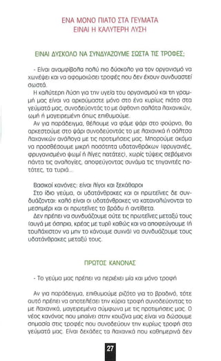 ΕΝΑ ΜΟΝΟ Π ΙΑΤΟ ΣΤΑ ΓΕΥΜΑΤΑ 
ΕΙΝΑΙ Η ΚΜΥΤΕΡΗ ΛΥΣΗ 
ΕΙΝΑΙ ΔΥΣΚΟΛΟ ΝΑ ΣΥΝΔΥΑΖΟΥΜΕ ΣΩΣΤΑ ΤιΣ ΤΡΟΦΕΣ; 
- Είναι αναμφίβαλα nολύ nlo δύοκολο γιο τον οργονισμά νο 
χωνέψει KOI να οφομοιώοεl τροφές nou δεν έχουν συνδυσστεί 
σωστά. 
Η κολύτεΡn λύσn για Inv υγεία του οργανισμού KOI In γραμ­μπ 
μας είναι να αρκούμοστε μάνο στο ένα κυρίως n ιάτο στα 
γεύματά μσς, συνοδεύοντάς το με άφθονn σαλάτα λαχανικών, 
ωμπ n μαγεlΡεμ ένn άnως ε nιθυμούμε. 
Αν για nαΡάδε lγμα , θέλου με να φάμε Ψάρι οτο φούρνο, 80 
αρκεστούμε στο Ψάρι ουνοδεύαντάς το με λαχονlκά n σάλτοα 
λαχανικών ανάλαγα με τις npoIIμnOEI, μας. ΜnαΡαύμε ακάμα 
να nΡασθέοουμε μlκρπ nοσότnτα υδατσνθράκων (φρυγανιές, 
φρυγανισμένο Ψωμί n λίγες nατότες), χωρίς τύΨεις σεβόμενσl 
nόντσ τις αναλογίες, οnοφεύγοντας συνάμσ τις InyaVIIIΞ, na ­τάτες, 
τα τυριά .. 
Βασικοί κανόνες είνα ι λίγαl και ξεκάθαρα l 
Στο ίδιο γεύμα, οι υδατάνθρακες και οι nΡωτεΤνες δε συν­δυάζονται: 
καλά είναι οι υδατάνθρακες να καταναλώνονται το 
μεσnμέΡI και οι nΡωτεΤνες το βράδυ n οντίθετα . 
Δεν npIΞnEI να συνδυάζουμε αύτε τις nΡωτεΤνες μεταξύ τους 
(αυγά με άσnΡIΟ, κρέας με ΤUpΩ καθώς κα ι να αnοφεύγουμε (π 
τουλάχιστον να μnν το κάνουμε συχνάJ να συνδυάζουμε τους 
υδατάνθρακες μεταξύ τους . 
ΠΡΩΤΟΣ ΚΑΝΟΝΑΣ 
- Το γεύμα μος npIΞnEI να nEplIΞXEI μίο KOI μόνο τροφπ 
Αν για nαΡάδεlγμα, εnιθυμαύ με ριζότα για το βραδινό, τότε 
αυτό npIΞnEI να αnατελέσεl Inv κύρια τροφπ συναδεύαντας τα 
με λαχανικά, μαγειρεμένα αύμφωνα με τις nΡοτlμnσεlς μος . Ο 
νέας κανόνας nau μn αίνει OInv κουζίνα μας είναι να δώσουμε 
σnμασία στις τροφές nou συνοδεύουν Inv κυρίως τ ροφπ στα 
γεύματά μας . Είνσl δεκάδες το λαχανικά nou καθnμεΡlνά δεν 
Ι 
 