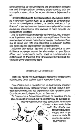 χρησιμοποιούμε με το σωστό τρόπο είτε από έλλειψη διάθεσης 
είτε από έλλειψη χρόνου: συνπθως τρώμε σαλάτες ενός συ­γκεκριμένου 
τύπου, όταν δεν τις παραλείπουμε βέβαια σκόπι­μα. 
Το να συνοδέψουμε το ριζότο με μαρούλι δεν είναι και ιδιαίτε­ρα 
η καλύτερη γευστlκΓΊ λύση: σα να είμαστε σε αυστηρπ δίαι­τα. 
Αν το συνοδέψουμε αντίθετα, με σαλάτα ανάμεικτη Π με 
λαχανικά μαγειρεμένα στο φούρνο n στον ατμό με διάφορα μυ­ρωδικά 
και καρυκεύματα, τότε σίγουρα το πιάτο αυτό θα μας 
ευχαριστπσεl ιδιαίτερα. 
Αντί να ανακατεύουμε τις τροφές σε ένα γεύμα, που οπωσδπ­ποτε 
βαραίνουν το στομάχι, καλό είναι να βάλουμε όλη τη δη­μιουργlκπ 
μας φαντασία σχετικά με τις τροφές που θα συνοδεύ­ουν 
το γεύμα μας. Ήδη στα εστιατόρια, η ανάμεικτη σαλάτα 
έχει κάνει εδώ και καιρό αισθητπ την παρουσία της. 
Ακόμα και όταν τρώμε έξω από το σπίτι, μπορούμε να συν­δυάζουμε 
τις τροφές σωστά. Δεν είναι ανάγκη να γνωρίζουμε 
όλους τους συνδυασμούς απέξω, αρκεί να εμπιστευτούμε το 
ένστικτό μας. Το σημαντικό είναι να τρώμε μόνο ένα κυρίως πιά­το 
με μία μόνο τροφπ κάθε φορά. 
ΠΡΩΤΕΙΝΕΣ ΜΕ ΠΡΩΤΕΙΝΕΣ 
-Γιατί δεν πρέπει να συνδυάζουμε πρωτείνες διαφορετlκπς 
προέλευσης, όπως τυρί και αυγά n κρέας και όσπρια; 
Είναι αλπθεια πως οι πρωτεϊVες για να διασπαστούν απαιτούν 
την παρουσία όξινων γαστρικών υγρών, και πως ακόμη η σύν­θεση 
τους ποικίλει, κάτι που σημαίνει πως κάθε πρωτείνη χρειά­ζεται 
διαφορετικές διεργασίες για να διασπαστεί. 
Τα όσπρια έχουν διαφορετικπ σύσταση σε αμινοξέα από το 
Ψάρι, το κρέας n το αυγό. Για να διασπαστούν σε αμινοξέα ώ­στε 
να γίνει η σωστπ τους αφομοίωση, το πεπτικό 
σύστημα πρέπει να δουλέψει 
, $. ~ '''', πολύ. Πώς λοιπόν μπο- 
~I~:,'.. ,1" A'~ ρούμε να δlευK~λύ­~, 
, νουμε την πεψη 
. ~~--_ . !,. . :. . f των πρωτεϊνών; Σί- 
. . . . > "' .., " γουρα όχι ανακα- t..:~"'" ~ τεύοντάς τες. 
Ι 
 