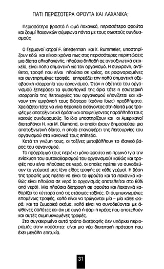 ΓιΑΤΙ ΠΕΡΙΣΣΟΤΕΡΑ ΦΡΟΥΤΑ ΚΑΙ ΛΑΧΑΝΙΚΑ; 
Περισσότερα βραστά n ωμά λαχανικά, περισσότερα φρούτα 
και ζουμί λαχανικών σύμφωνα πάντα με τους σωστούς συνδυα­σμούς 
Ο Γερμανοί ιατροί F. Briederman και Κ. Rummeler, υποστηρί­ζουν 
εδώ και είκοσι χρόνια πως στις περισσότερες περιπτώσεις 
μια δίαιτα αλκαλογενπς, πλούσια δηλαδπ σε αντlοξινωτικά στοι­χεία, 
είναι πολύ σημαντlκιΊ για τον οργανισμό. Η σύγχρονη, αντί­θετα, 
τροφπ που είναι πλούσια σε κρέας, σε ραφιναρισμένες 
και συντηρημένες τροφές, επηρεάζει την πολύ σημαντlκπ οξε­οβασlκιΊ 
ισορροπία του οργανισμού. Όταν η οξύτητα του οργα­νισμού 
ξεπεράσει τα φυσιολογικά της όρια τότε η εσωτερικπ 
ισορροπία της λειτουργίας του οργανισμού κλονίζεται και κά­νουν 
την εμφάνισπ τους διάφορα (χρόνια ίσως) προβλΠματα. 
Χρειάζεται τότε να γίνει θεραπεία εισάγοντας στη δίαιτά μας τρο­φές 
με αποτοξlνωτικιΊ δράση και αποφεύγοντας παράλληλα τους 
κακούς συνδυασμούς. Το ίδιο υποστηρίζουν και οι Αμερικανοί 
διαιτολόγοι Η. και Μ. Diamond, οι οποίοι έχουν δημοσιεύσει μια 
αποτοξινωτικπ δίαιτα, η οποία επαναφέρει της λειτουργίες του 
οργανισμού στα κανονικά τους επίπεδα. 
Κατά τη γνώμη τους, οι τοξίνες μεταβάλλουν το ιδανικό βά­ρος 
του οργανισμού. 
Το πρόγραμμά τους περιέχει μόνο φρούτα για πρωινό (για την 
ενίσχυση του αυτοκαθαρισμού του οργανισμού) καθώς και τρο­φές 
που είναι πλούσιες σε νερό, οι οποίες πρέπει να συνοδεύ­ουν 
τα γεύματά μας (ένα είδος τροφπς σε κάθε γεύμα). Η βάση 
της τροφπς μας πρέπει να είναι τα φρούτα και τα λαχανικά κα­θώς 
είναι πλούσια σε νερό (ο οργανισμός αποτελείται στο 60% 
από νερό). Μια πλούσια διατροφπ σε φρούτα και λαχανικά κα­θαρίζει 
τα κύπαρα από τις στάσιμες τοξίνες. Οι συμπυκνωμένες 
επομένως τροφές, καλό είναι να τρώγονται μία - μία κάθε φο­ρά, 
και τα ζυμαρικά ακόμα, καλό είναι να συνοδεύονται με ά­φθονες 
σαλάτες και όχι με αυγά n Ψάρι Π κρέας που αποτελούν 
και αυτές συμπυκνωμένες τροφές. 
Στο συγκεκριμένο αυτό τρόπο διατροφπς δεν υπάρχει περιο­ρισμός 
στην ποσότητα: είναι μια νέα διαιτητικπ πρόταση που 
έχει μεγάλη επιτυχία. 
11Ι 
 