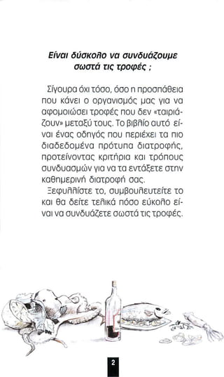 Είναι δύσκο;Ιο να συνδυάζουμε 
σωσrά rις rροφές ; 
Σίγο υ ρα όχι τόσο, όσο n n ροσπάθε ι α 
που κάνε ι ο οργαν ι σ μ ός μας γ ι α να 
αφομοιώσει τροφές που δεν «ταιριά­ζουν 
» μεταξύ τους Το β l βΑίο αυτό ε ί­ναι 
ένας οδnγός π ου περιέ χε ι τα πι ο 
διαδεδομένα π ρότυ π α δ ι ατροφπς , 
π ροτείνοντας κριτπρ ι α κα ι τρόπους 
συνδυασμών για να τα εντάξετε στnν 
καθnμερ ι νn διατροφπ σας 
ΞεφυΑΑίστε το , συμβουΑευτείτε το 
κα ι θα δείτε τεΑlκά πόσο εύκοΑο εί­να 
ι να συνδυάζετε σωστά τις τροφές 
11 
 