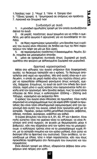 1.Πατάτες (ναι) 2. *Ψωμί 3. *Λfπη 4. Όσπρια (όχι) 
5. *Όξινες τροφές 6. * Δημητριακά σε σπόρους και προϊόντα 
7. Λαχανικά και Οπωρικά (ναι) 
Συνδυασμοί με αυγά: 
1. η μοναδική αμυλώδης τροφή με την οποία συνδυάζονται 
άψογα τα αυγά. 
2. σε μικρές ποσότητες: Ψωμί τριμμένο για να πήξει η ομε­λέτα, 
μια φέτα ψωμιού ή φρυγανιές για να συνοδέψετε τη σα­λάτα. 
3. σε λίγες περιπτώσεις (μαγιονέζα): μην ξεχνάτε πως ο κρό­κος 
του αυγού είναι πλούσιος σε λιπίδια και πως τα λίπη παρα­τείνουν 
την πέψη για μία με δύο ώρες. 
5. σε περιορισμένες ποσότητες ή διακεκομμένα: λεμόνι, ξύ­δΙ, 
ντομάτα και μαγειρεμένο σπανάκι' 
6. μόνο σε ορισμένες συνταγές όπως: ζυμαρικά με αυγά, 
ομελέτα στο φούρνο με ψιλοκομμένα ζυμαρικά και μυρωδικό. 
Θρεnτικά χαρακτπριστικά 
Μέσα στο κέλυφος του αυγού υπάρχουν δύο διαφορετικές 
ουσίες: το λεύκωμα (ασπράδι) και ο κρόκος. Το λεύκωμα απο­τελείται 
από νερό και πρωτείνες. Μία από αυτές είναι και η ωο­λευκίνη, 
η οποία σε μικρά παιδιά κάτω του πρώτου έτους μπο­ρεί 
να προκαλέσει αλλεργικά φαινόμενα όπως κνησμός, εμε­τός, 
διάρροια. Επομένως, το αυγό σε αυτή την ηλικία δεν συνί­σταται, 
παρά μόνο ο ωμός κρόκος που αφομοιώνεται πολύ εύ­κολα 
από τον οργανισμό. Μην ξεχνάτε ακόμα, πως το αυγό είναι 
πλούσιο σε λίπη όπως η χοληστερίνη (200mg - 250mg ανά 
1 ΟΟγρμ), κορεσμένα και ακόρεστα λίπη. 
Ο κρόκος του αυγού είναι πλούσιος σε πρωτείνες. Είναι πολύ 
σημαντικό να υπογραμμίσουμε πως σε καμία άλλη τροφή οι πρω­τείνες 
δεν είναι τόσο ολοκληρωτικά αφομοιώσιμες από τον ορ­γανισμό 
όσο αυτές του αυγού, ειδικά όταν τρώγεται μαζί με το 
ασπρόδl. ΠεριέχεΙ, ακόμα πολλά μεταλλικά στοιχεία: ασβέστιο, 
σίδηρο, ποτόσιο, φώσφορο, κοβάλτιο και χαλκό. 
Οι κύριες βιταμίνες του είναι οι Α, 81, 82, ΡΡ και η βιοτίνη. Είναι 
πολύ εύπεπτο (όσο πιο φρέσκο τόσο το καλύτερο: να είναι λι­γότερο 
από επτά ημερών, σε ψυγείο με θερμοκρασία μέχρι 4 
βαθμούς), κάτι που εξαρτάται από τον τρόπο που το μαγειρεύ­ουμε: 
ο καλύτερος τρόπος είναι να το μαγειρέψουμε χωρίς λί­πη, 
με το ασπράδι πηγμένο και τον κρόκο μαλακό, έτσι ώστε να 
διατηρεί όλα τα θρεπτικά του συστατικά. Όταν αντίθετα, το τη­γανίζουμε 
με έλαια, τότε η πέψη παρατείνεταΙ, κάτι που ίσως 
προκαλέσει προβλπματα στη λειτουργία του συκωτιού και του 
παγκρέατος. 
Είναι ιδανικπ τροφπ για όλους, εξαιρούνται βέβαια όσοι υπο­φέρουν 
από πέτρες στη χολΠ. 
Ι 
 