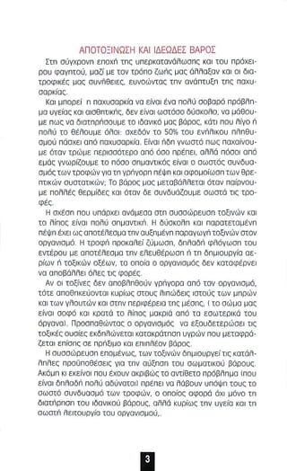 ΑΠΟΤΟΞΙΝΩΣΗ ΚΑΙ ΙΔΕΩΔ Ε Σ ΒΑΡΟΣ 
Στπ σύγχρονπ εποχπ τπς υπερκατανάλωσπς και του πρόχει­ρου 
φαγπτού. μαζί με τον τρόπο ζωπς μας άλλαξαν και οι δια­τροφικές 
μας συνΠθειες. ευνοώντας τπν ανάπτυξπ τπς παχυ­σαρκίας. 
Και μπορεί n παχυσαρκία να είναι ένα πολύ σοβαρό πράβλπ­μα 
υγείας και αισθπτικnς. δεν είναι ωστόσο δύσκαλο. να μάθου­με 
πως να διατnρnσουμε το ιδανικό μας βάρος. κάτ ι που λίγο n 
πολύ το θέλουμε όλοι: σχεδόν το 50% του ενπλικου πλπθυ ­σμού 
πάσχει από παχυσαρκία. Είναι riδπ γνωστό πως παχαίναυ­με 
όταν τρώμε περισσότερο από όσο πρέπει. αλλά πόσοι από 
εμάς γνωρίζουμε το πόσο σπμαντικός είναι ο αωστός συνδυα­σμός 
των τροφών για τπ γρπγορπ πέΨπ και αφομοίωσπ των θρε­πτιKών 
συατατικών; Το βάρος μας μεταβάλλεται όταν παίρνου ­με 
πολλές θερμίδες και όταν δε συνδυάζουμε αωστό τις τρο­φές. 
Η αχέαπ που υπάρχει ανάμεσα στπ συσσώρευσπ τοξινών και 
το λίπος είναι πολύ σπμαντικΠ. Η δύσκολπ και παρατεταμένπ 
πέΨπ έχει ως αποτέλεσμα τπν αυξπμένπ παραγωγπ τοξινών στον 
οργανισμό. Η τροφπ προκαλεί ζύμωαπ. δπλαδr'1 φλόγωσπ του 
εντέρου με αποτέλεσμα τπν ελευθέρωσπ n τπ δπμιουργία αε­ρίων 
n τοξικών οξέων. τα οποία ο οργανισμός δεν καταφέρνει 
να αποβάλλει όλες τις φορές. 
Αν ΟΙ τοξίνες δεν αποβλπθούν γρπγορα από τον οργανισμό. 
τότε αποθπκεύονται κυρίως στους λιπώδεις ιατούς των μπρών 
και των γλουτών και στπν περιφέρεια τπς μέσπς, ( το σώμα μας 
είναι σοφό και κρατά τα λίπος μακριά από τα εσωτερικά του 
όργανal. Προσπαθώντας α αργανισμός να εξουδετερώσει τις 
ΤΟξικές ουσίες εκδπλώνετοι κατακράτπσπ υγρών παυ μεταφρά­ζεται 
επίσπς σε πρπξιμο και επιπλέον βόρος. 
Η συσσώρευαπ επομένως, των ΤΟξινών δπμιουργείτις κατόλ­λπλες 
προϋποθέσεις για τπν αύξπαπ του σωματικού βάρους. 
Ακόμπ κι εκείνοι που έχουν ακριβώς το αντίθετο πρόβλπμα (που 
είναι δπλαδr'1 πολύ αδύνατοι) πρέπει να λάβουν υπόψπ τους το 
σωστό συνδυασμό των τροφών. ο οποίος αφορά όχι μόνο τπ 
διατπρπσπ του ιδανικού βάρους. αλλά κυρίως τπν υγεία και τπ 
σωστπ λειτουργίο του οργανιομού .. 
 