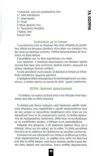 1.Λαχανικό. ω μό κα ι μαγειρεμένα (να ι ) 
2'* Λiππ lΟποδεκτό) 
3.' Δπμπφιακό 
4.' Ψωμί 
S.-Οξ ι να φρούτα (όχι ) 
6.' Πρωτεϊνες λιπώδεις 
?Κρ έας (όχι) 
8 . Α υγό (όχι) 
Συνδυασμός με τα όα πρια : 
1 . σ υνιστώντα ι γιστί τα λσχσνικό που είναι πλούσια σε μεταλ­λι 
κό όλατα κα ι βιταμίνες βοπθούν οτπν πέΨπ των οσπρίων που 
δεν είνα ι και ιδιαίτερο εύπεπτα . Πολλοί διατροφολόγοι δε συνι­στούν 
τα ξπρό όσπρια. 
2.θυμπθείτε π ως τα λ ίππ παρατείνουν τπν πέ ψπ . 
3 . με npoaoxn. Η αναλογία δπμπτριακών και οσπρίων πρέπ ε ι 
νο είνο ι δύο π ρος τρία αντίστοιχα. Βράστε καρότα. κρε μμ ύδι κα ι 
σέλινο (ιδιαίτε ρα θε πτι κn ααλάτal 
4.ένας μοναδι κός συνδυασμός. Σε βροσ μένο όσπρια με ελα ιό­λα 
δο προσθέατε τριμμένο μ αϊντανό . 
6 . 0ρισμένοι ε ιδ ι κοί απαγορεύουν το συνδυσσμό αυτό των πρ ω ­τεϊνών. 
ο οπσίος πρέ πε ι να γίνεται σε πολύ μικρές ποσότπτες. 
ΟΣΠΡΙΑ : Θρε πτι κά χαρακτπρ ιστι κό 
- Τα όσπρια. και κυρίως τα ξπρό είναι n πιο πλ ού σιο nnyn πρω­τείν 
πς από όλσ τα όλλσ λοχανικό 
Τα όσπρια μός δίνουν ενέργεια. γιοτί περιέχουν υψπλll ποσό­τπτο 
γλ υκιδίων. ενώ πσρόλλπλσ n υ ψnλn περιεκτικότπτό τους 
σε ίνες μπορεί να προκα λέσει πpoβλιiματα στπν π έ ψπ και τπ ν 
αφομοίωσn τους σν δε μογειρευτούν σωστά. Τα λιπίδια βρίακο­νται 
σε περιορ ισμ ένες ποσότπτες. αλλά όταν τα αυνδυάζουμε 
με τις κατάλλπλ ες τροφές. n έλλ ειψπ αυτ n ισοσταθμίζετα ι . 
Ανόμεσα στις βιταμίνες. n Β1 βρίσκεται άφθονπ όπως και ο 
σίδπρος (όπως και στο κΡέος) κοι ΤΟ κό λιο . Τα άλλα μεταλλικό 
ατοιχε ία ΚΟΙ το οσβέατιο δεν βρίακοντοι σε μεγάλες ποσότπτες . 
Επιχειρώντας μια ταξινόμπσπ των οσ πρίων ανόλογα με τα θρε­πτι 
Kό χαρακτπριστικά τούς. τα ρεβίθια είναι π ολύ π ιο θρε πτι κά 
από όλα τα άλλο όσ πρια. γιατί έχουν αχετικά υψπλό χ πμι κό δεί­κτπ 
όσον αφορά στ ι ς πρωτείνες . έχουν πολλέ ς θεραπευτικές 
~ 
Ο 
Μ 
::::ι 
"IJ ;: 
 
