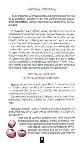 ΜΥΡΩΔΙΚΑ, ΜΠΑΧΑΡΙΚΑ 
- θναl απμαντlκό να αναθεωρnαουμε τις απόψεις μας αχετlκά 
με τα μυρωδικά, όχι μόνο για τις νέες γεύσεις που μας δίνουν, 
αλλά περισοότερο για τπν ευεργετlκΙ; τους δράσπ στον οργανι­σμό 
μας 
Τα αρωματικά φυτά (ακόρδο, δάφνπ , βασιλικός και γενι κό όσα 
καλλ ιεργούντοl σε θερμές περιοχές) έχουν πολύ πιο λεπτΙ; γεύ­σπ 
συγκριτικό με τα μποχαρικό (κανέλλα, γαρύφαλλο, μοσχο­κάρυδο, 
πιπέρι, όσα καλλιεργούνται σε τροπικά μέρπ) των οπ οί­ων 
n γεύσπ είναι ιδιαίτερα δ ιεγερτικn, καυτΙ; και «ε π ίμονπ". 
Και οι δύο κατπγορίες δε φπμίζονταl για τπν «πλαστικότπτα" 
και τπν ενέργεια που δίνουν σταν οργανισμό (σε ορισμένες μό­νο 
περιπτώσεις είναι πλούσια σε βιτσμίνες και άλατα) ωστόσο, 
παίζσυν σπμαντlκά ρόλο στπν κουζίνσ μας, καθώς βελτιώνουν 
τπν γεύσπ των τροφών, βοπθούν τπν πέΨπ , ενώ με τπ xpnon 
τους δε χρειάζεται να προσθέσου με πολύ αλάτι n λίππ. Περιέ­χουν 
πολλά θρεπτι κά συστατι κά σπμαντlκά γιο τον οργανισμ ό 
τα ο ποία και παρατίθενται στις σελίδες που ακολουθούν. 
ΦΡΟΥΤΑ ΚΑΙ ΛΑΧΑΝΙΚΑ 
Ας το γνωρισοuμε KσiΊύτερσ , 
Αγγούρι: το χρπσιμοποιούμε στις σολότες n μπορούμε ακόμα 
να πιούμε το χυμό του , Είνα ι ιδιαίτερα αναζωογονπτικό (περιέ­χει 
ταρταρικό oξύl, διουρπτικό, καθαρίζει ταν οργανισμό, ενώ 
γιο πολλούς είνο l δύσπεπτα , 
Ενδείκνυται για τις περιπτώσεις λιθίασπς, OUPIKnc σρθρίτιδας, 
αρθρίτιδας, τοξίνωσπς, καλlκών κοι όλλων εντερικών EvoxAn­σεων 
. 
Ανκινάρα: περιέχει ορκετΙ; ποσότπτα βιταμινών, μεταλλικών 
αλάτων κα ι πρωτεϊνών, ενώ είνσl το ίδιο εύπεπτπ ε ίτε ωμΙ; είτε 
μσγειρεμένπ. 
Εκτός οπό τσ θρεπτι κά συστατικά τπς, πολύ σπμοντlκΙ; 
είναι π κυνορίνπ που περιέχει , n οποίο βοπθά στο ππα­τικό 
KOI νεφρικά προβλ nμοτα με τπν πρόλπΨπ δπμιουρ­γίος 
πέτρος , Με ιώνει τπ χολποτερίνπ, τπν 0- 
ζωθοιμίο, το ουρι κό οξύ KOI τπν ουρίο , Δεν 
ενδείκνυται γιο τις θπλάζουαες γιοτί κόβει το 
Ι 
 