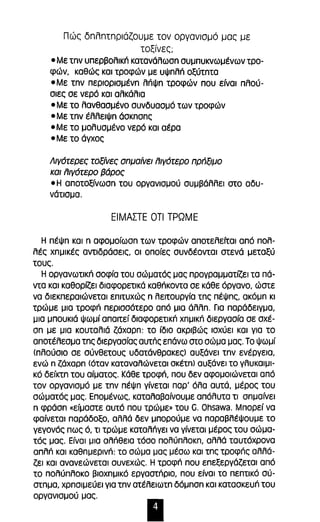 Πώς δnλnτnριάζοuμε τον οργανισμό μας με 
τοξίνες; 
- Με tnv υπερβολικπ κατανόλωσn συμπυκνωμένων τρο­φών, 
καθώς και τροφών με υψnλπ οξύτnτα 
- Με tnv περιορισμένn λnψn τροφών που είναι πλού­σιες 
σε νερό και αλκόλια 
- Με το λανθασμένο συνδυασμό των τροφών 
- Με tnv έλλειψn όσκnσnς 
-Με το μολυσμένο νερό και αέρα 
-Με το άγχος 
Λιγ6τερες τοξίνες σnμαίνει fιιγ6τερο πρΓιξιμο 
και fιιγ6τερο βάρος 
- Η αποτοξίνωσn του οργανισμού συμβόλλει στο αδυ­νότισμα. 
ΕΙΜΑΠΕ σTl ΤΡΩΜΕ 
Η πέψn και n αφομοίωσn των τροφών αποτελείται από πολ­λές 
χnμικές αντιδρόσεις, οι οποίες συνδέονται στενό μεταξύ 
τους. 
Η οργανωτικπ σοφία του σώματός μας προγραμματίζει τα πό­ντα 
και καθορίζει διαφορετικό καθπκοντα σε κόθε όργανο, ώστε 
να διεκπεραιώνεται επιτυχώς n λειτουργία τnς πέψnς, ακόμn κι 
τρώμε μια τροφπ περισσότερο από μια όλλn. Για παρόδειγμα, 
μια μπουκιό ψωμί απαιτεί διαφορετικπ χnμικn διεργασία σε σχέ­on 
με μια κουταλιό ζόχαρn: το ίδιο ακριβώς ισχύει και για το 
αποτέλεσμα τnς διεργασίας αυτπς επόνω στο σώμα μας. Το ψωμί 
(πλούσιο σε σύνθετους υδατόνθρακες) αυξόνει tnv ενέργεια, 
ενώ n ζάχαΡn (όταν καταναλώνεται OKέIn) αυξάνει το γλυκαιμι­κό 
δείκτn του αίματος. Κόθε τροφπ, που δεν αφομοιώνεται από 
τον οργανισμό με tnv πέψn γίνεται παρ' όλα αυτό, μέρος του 
σώματός μας. Επομένως, καταλαβαίνουμε απόλυτα τι σnμαίνει 
n φρόσn «είμαστε αυτό που τρώμε» του G. Ohsawa. Μπορεί να 
φαίνεται παράδοξο, αλλά δεν μπορούμε να παραβλέψουμε το 
γεγονός πως ό, τι τρώμε καταλπγει να γίνεται μέρος του σώμα­τός 
μας. Είναι μια αλπθεια τόσο πολύπλοκn, αλλά ταυτόχρονα 
απλπ και καθnμερινn: το σώμα μας μέσω και τnς τροφπς αλλό­ζει 
και ανανεώνεται συνεχώς. Η τροφπ που επεξεργόζεται από 
το πολύπλοκο βιοχnμικό εργαστπριο, που είναι το πεπτικό σύ­στnμα, 
χρnσιμεύει για tnv ατέλειωτn δόμnσn και κατασκευπ του 
οργανισμού μας. 
Ι 
 