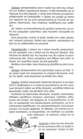 Ζαφαρά: χρπσιμσποιείτσl μόνο π σκόνπ του από τους ατπμο­νες 
των ανθέων lχρειόζονταl περίπαυ 15.000 λουλούδια για να 
πάρουμε ένα κιλό ζαφoράl, π οποία είναι πλούσια αε καροτίνπ, 
φλαβoνoεlδιi και ξανθοφύλλπ. Η δράσπ τπς μαιάζεl με εκείνπ 
των ορμονών και για αυτό χρπσιμοποιείταl με ε πιτυχία σε σρl­σμένες 
περιπτώσεις, όταν υπόρχουν π ροβλπματα στις ωοθπ ­κες. 
Δεν πρέπει να καταναλώνεται σε μεγάλες π οσότπτες lτο πο­λύ 
ένα γραμμόρια πμερπσίως) γιατί προκαλεί ταχυκαρδία και 
νάρκωαπ. 
Είναι αρωματικπ, αναίγεl τπ όρεξπ , βοπθό στπν πέψπ, διεγερ­τι 
κπ lνευρικό σύστπμal, βοπθό ατπν περίοδο, κατα πραΟνε l και 
δρα και ως ανθελμινθlκό και χρωστικό . 
ΖσχσράrευrίJσ: π κόκκινπ και π κίτρινπ ποι κιλία χρπσιμοποιεί­τα 
l στπ μαγεlρικπ , ενώ π άαπρπ για τπν εξαγωγπ ζάχαρπ" Είναι 
πλ ούσ ια σε οξαλ ι κό οξύ που σπμαίνεl πως δεν πρέπει να κατα­ναλώνοντα 
ι από άσους υποφέρουν από λιθίασπ lστπ χοΜ, τα 
νεφρά, τπν ουροδόχο κύστπ) και από αιμοφιλία . 
Βοπθούν στπν πέψπ , είναι πλούσια σε μέταλλα και είναι τανω­τικά. 
Κάπαρπ: χρπσιμοπο ι είταl στις γαρνιτούρες κυρίως με ξύδι. Έ­χει 
γεύαπ πικρπ που ενεργοποιεί τπ γαστρικπ λειτουργία . Ανσί­γεl 
τπν όρεξπ, είνα ι δlουρπτικπ και βοπθά στπν πέΨπ . 
Καράrσ: περιέχει σπμαντl κές ποσότπτες β,ταμίνπς Α κα ι καρο­τίνπς 
n προβ,ταμίνπς Α l π οποία και μετατρέπεται και στπν ομώ­νυμπ 
β,ταμίνπ) καθώς και άλλες β,ταμίνες, μεταλλ ι κά άλατα και 
αρωματl κές ουσίες που βοπθούν στπν πέΨπ . 
Συνίσταται σε περιπτώσεις αδυναμίας, αναιμίας, καιτοναιμίας, 
έλλειΨπς μεταλλικών στοιχείων, ραχιτισμού, ουλίτιδας, φλεγ­μονών 
στο έντερο, στπ διάρρσια και τπ δυσκοιλιότπτα, τα έλ­κος, 
τι ς αιμορραγίες του γαστρεντερικού συστπματος, για τα α­να 
π νευστικά προβλπ ματα , τπν αΡΤΠΡIOσKλιiρωαπ, τους ρευμα­τιαμούς, 
τπν ουρικπ αρθρίτιδα, τις λιθιάσεις, τπν ππατικ'; και νε­φPIKιi 
ανε πάρκεια, τις δερματίτιδες, τπν πρόλπψπ των μεταδο­τι 
κών ασθενειών, τα γπρατειά, ακόμα κα ι τις 
ρυτίδες. 
Καρπούζι: π ψίχα του που είναι κόκ­κινπ 
δε χωνεύεται όλες τις φορές α­πό 
τον αργανισμό. Ανοίγει τπ όρε- 
 