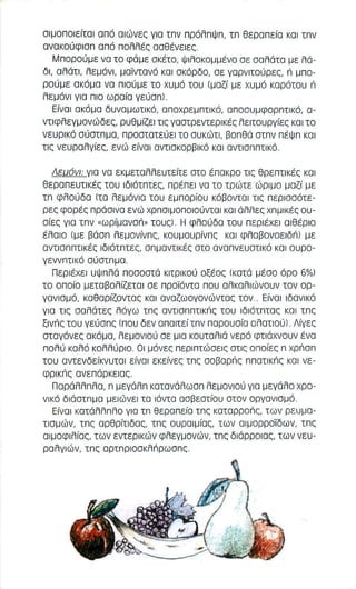 σ ι μοπο ι εϊτσ l σ π ό αιώνες γ ι α τπν πρόλπψπ, τπ θεραπεϊσ κοι τπν 
ανακούφ ι σπ από πολλές ααθένεlες, 
Μπαραύμε να το φάμε σκέτο, ψιλοκομμένο σε σαλάτα με λά­δ 
ι , αλάτι, λεμόνι , μαϊντανό και σκόρδο, σε γαρνιτούρες, n μπο­ρούμε 
ακάμα να πιούμε το χυμό του (μαζϊ με χυμό καρότου n 
λεμόνι για π ιο ωραϊα γεύσnl, 
Εϊναl ακόμα δυναμωτικό, αποχρεμπτι κό, αποσυμφορπτικό, α­ντ 
ι φλεγμονώδες, ρυθμϊζεl τις γαστρεντερικές λειτουργϊες και το 
νευρικό σύστπμα, πραστστεύεl τα συκώτι, βοπθά στπν πέψπ και 
τις νευρσλγϊες, ενώ εϊνσl αντισκορβlκό και αντισππτικό, 
ΛΕUόνl: γισ να εκμεταλλευτεϊτε στο έπακρο τις θρεπτικές και 
θεραπευτικές του lδιότπτες, πρέπει να το τρώτε ώριμο μαζϊ με 
τπ φλούδα (τα λεμόνια του εμπορϊου κόβονται τις περισσότε­ρες 
φορές πράσινα ενώ χρπσιμοποlούνταl και άλλες χπμlκές ου­σϊες 
για τπν "ωΡiμανσn" τουςl, Η φλούδα του περιέχει αιθέρ ι ο 
έλαιο (με βάσπ λεμονϊνπς, κουμουρϊνπς κοι φλαβoνoεlδr'11 με 
αντlσππτlκές lδιότπτες, σπμαντ l κές στο ανσπνευστικό και ουρο­γεννπτικό 
σύστπμα, 
Περιέχει υψπλά ποσοστά κιτρικού οξέος (κατά μέσο όρο 6%1 
το οποϊο μεταβολϊζετο l σε προΊ'όντα που αλκαλιώνουν τον ορ­γανισμό, 
καθαρϊζοντας και αναζωογονώντας τον .. Εϊναl ιδανικό 
για τις σαλάτες λόγω τπς aVTlonnTIKn, του lδιότπτας κοι τπς 
ξινnς του γεύσπς (που δεν απαιτεϊτπν παρουσϊα σ λατιούl, Λiγες 
σταγόνες ακόμα, λεμονιού σε μια καυτσλιά νερό φτιάχνουν ένα 
πολύ καλό κολλύριο, Οι μόνες περιπτώσεις στις οποϊες n xpnan 
του αντενδεϊκνυταl εϊνοι εκεϊνες τπς αοβαρnς nnaTIKn, και νε ­φρικnς 
ανεπάρκειας, 
Παράλλπλα, π μεγάλπ κατανάλωαπ λεμονιού για μεγάλο χρο­νικό 
διάατπμα μειώνει τα ιόντα ασβεστϊου ατον οργανιαμό, 
Εϊνοι κατάλλπλα για τπ θεραπεϊα τπς καταρραnς, των ρευμα­τιαμών, 
τπς αρθρϊτιδας, τπς ουραιμϊας, των αιμορροίδων, τπς 
αιμοφιλϊας, των εντερικών φλεγμονών, τπς διάρροιας, των νευ­ραλγιών, 
τπς αΡτnρlοακλnρωαnς, 
 