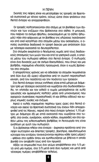 Η ΠΕΨΗ 
Σκοπός τnς πέψnς είναι να μετατρέψει τις τροφές σε θρεπτι­κά 
συστατικά με τέτοιο τρόπο, ούτως ώστε όταν φτάσουν στο 
λεπτό έντερο να απορροφnθούν. 
Οι τροφές πολτοποιούνται στο στόμα με tn βοήθεια των δο­ντιών 
και των ενζύμων που βρίσκονται στο σάλιο. Η μπουκιά, 
που παίρνει το σχήμα σβώλου, ανακατεμένn με το σάλιο (βλω­μός) 
πάει στο φάρυγγα με tn βοήθεια tnc γλώσσας (KatdnOan) 
και από εκεί καταλπγει στο στομάχι μέσω του οισοφάγου, ο ο­ποίος 
συσπάται διαδοχικά (π τροφπ διανύει μια απόστασπ δύο 
με τέσσερα εκατοστά το δευτερόλεπτο). 
Στο στομάχι εκκρίνεται ο λεγόμενος χυμός από τους διαδοχι­κούς 
σπασμούς των μυών του και από τα γαστρικά υγρά, ο οποί­ος 
μέσω του πυλωρού φθάνει στο λεπτό έντερο. Ο πυλωρός 
είναι ένα δυνατός μυς σε σχπμα δακτυλιδιού, που όπως και μια 
βαλβίδα, παραμένει κλειστός προσωρινά, όταν ο χυμός βρίσκε­ται 
στο στομάχι. 
Ο απαραίτπτος χρόνος για να αδειάσει το στομάχι (κυμαίνεται 
από δύο έως έξι ώρες) εξαρτάται από τπ σωστπ περισταλτική 
κίνπσπ, από τπν ποσότπτα και τπν ποιότπτα των τροφών. 
Στο λεπτό έντερο (στους ενήλικες είναι επτά μέτρα με διάμε­τρo 
τρία με τέσσερα εκατοστά και χωρίζεται στο δωδεκαδάκτυ­λο, 
τπ νπστιδα και τον ειλεό) ο χυμός μετατρέπεται σε χυλό 
(ρευστός και ομοιογενής πολτός) μέσα από μπχανισμούς που 
αφορούν συσπάσεις περισταλτικές (π και άλλου είδους) και κυ­ρίως 
χπμικές ουσίες και ένζυμα. 
Αφού ο χυλός παραμείνει περίπου τρεις ώρες στο λεπτό έ­ντερο 
και αφού τα θρεπτικά συστατικά του έχουν πδπ απορρο­φπθεί 
από τις λάχνες, περνά στο παχύ έντερο (μπκους 1,70 μέ­τρα 
με διάμετρο έξι με επτά εκατοστά που χωρίζεται στο τυ­φλό, 
στο ανιόν, εγκάρσιον, κατιόν κόλον, σιγμοειδές και στο ορ­θόν) 
μέσω τπς ειλεοτυφλικής βαλβίδας (π λειτουργία τπς είναι 
ανάλογπ με αυτπ του πυλωρού). 
Ό,ΤΙ βρίσκεται πλέον στο έντερο - άχρπστα προϊόντα από τπν 
πέΨπ (κυπαρίνπ και άπεπτες τροφές), βακτήρια, αφυδατωμένα 
κύπαρα του εντέρου (ανανεώνονται περίπου κάθε τρεις μέρες) 
- φθάνει στο ορθόν όπου και εμπλουτίζεται με βλέννα π οποία 
βοπθά τπν αποβολή τους από τον πρωκτό. . 
Αξίζει να σπμειωθεί πως ένα γεύμα αποβάλλεται στο 1/3 με­τά 
από μία πμέρα, στα 2/3 μετά από δύο πμέρες και μετά από 
τέσσερις πμέρες αποβάλλεται τελείως. 
Ι 
 