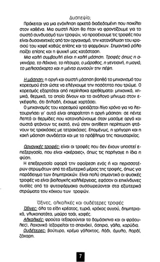 ΔυσπεΨία; 
Πρόκειται για μια ενόχλπσπ αρκετά δlαδεδομένπ που ποικίλει 
στον καθένα. Μια σωστπ λύσπ θα πταν να φροντίζουμε για το 
σωστό συνδυασμό των τροφών, να προσέχουμε τις τροφές που 
είναι δυσανεκτlκές από τον οργανισμό, τπν κατανάλωσπ του κρα­σιού 
του καφέ καθώς επίσπς και τα φαρμάκων. Σπμαντικό ρόλο 
παίζει επίσπς και n ψυχlκπ μας κατάστασπ. 
Μια καππ συμβουππ είναι n καππ μάσnσn. Τροφές όπως n α­γκινάρα, 
το πάχανο, το πίτουρο, ο μάραθος, n γεντιανπ, n μαγιά, 
το μεπισσόχορτο και n μέντα ευνοούν rnv πέψn. 
Η uάσnσn: n αργπ και σωστπ μάσπσπ βοπθά το μπχανισμό του 
κορεσμού έτσι ώστε να ελέγχουμε τπν ποσότπτα που τρώμε. Ο 
κορεσμός εξαρτάται από περίπλοκα ερεθίσματα: μπχανlκά, χπ­μlκά, 
θερμικά, τα οποία δίνουν και το ανάλογο μπνυμα στον ε­γκέφαλο, 
ότι δπλαδπ, έχουμε χορτάσει. 
Ο μπχανισμός του κορεσμού χρειάζεται λίγο χρόνο για να λεl­τουργπσεl 
γι' αυτό είναι απαραίτπτπ n αργπ μάσπσπ: σε πέντε 
λεπτά οι θερμίδες που καταναλώνουμε όταν μασάμε αργά και 
σωστά φτάνουν τις εκατό, ενώ στπν αντίθετπ περίπτωσπ φτά­νουν 
τις τριακόσιες με τετρακόσιες. Επομένως, n γρπγορπ και n 
κακπ μάσπσπ συνδέεται και με το πρόβλπμα τπς παχυσαρκίας. 
Ορνανlκές τροφές: είναι οι τροφές που δεν έχουν υποστεί ε­πεξεργασία, 
που είναι «ακέραιες), όπως τις παρπγαγε n ίδια n 
φύσπ. 
Η επεξεργασία αφορά τπν αφαίρεσπ ενός n και περισσοτέ­ρων 
στρωμάτων από το εξωτερικό μέρος τπς τροφπς, όπως για 
παράδειγμα των δπμπτριακών. Είναι πολύ σπμαντικό οι φυσικές 
τροφές να είναι βιολογικπς καλλιέργειας, εφόσον οι επικίνδυνες 
ουσίες από τα φυτοφάρμακα συσσωρεύονται στα εξωτερικά 
στρώματα του κόκκου των τροφών. 
Όξινες, αλκαλικές και ουδέτερες τροφές 
ΌΕινες: όλα τα είδπ κρέατος, τυριά, κρόκος αυγού, δπμπτρια­κά, 
γλυκοπατάτα, μαύρο τσάι καφές. 
Απκαπlκές φρούτα (εξαιρούνται τα δαμάσκπνα και οι φράου­λες), 
λαχανικά (εξαιρείται το σπανάκι), όσπρια, γάλα, καρύδια. 
Ουδέτερες: βούτυρο, κρέμα γάλακτος, λάδι, άμυλο, λαρδί, 
ζάχαρπ. 
• 
 