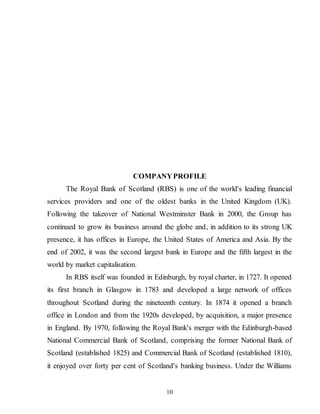 10
COMPANYPROFILE
The Royal Bank of Scotland (RBS) is one of the world's leading financial
services providers and one of the oldest banks in the United Kingdom (UK).
Following the takeover of National Westminster Bank in 2000, the Group has
continued to grow its business around the globe and, in addition to its strong UK
presence, it has offices in Europe, the United States of America and Asia. By the
end of 2002, it was the second largest bank in Europe and the fifth largest in the
world by market capitalisation.
In RBS itself was founded in Edinburgh, by royal charter, in 1727. It opened
its first branch in Glasgow in 1783 and developed a large network of offices
throughout Scotland during the nineteenth century. In 1874 it opened a branch
office in London and from the 1920s developed, by acquisition, a major presence
in England. By 1970, following the Royal Bank's merger with the Edinburgh-based
National Commercial Bank of Scotland, comprising the former National Bank of
Scotland (established 1825) and Commercial Bank of Scotland (established 1810),
it enjoyed over forty per cent of Scotland's banking business. Under the Williams
 
