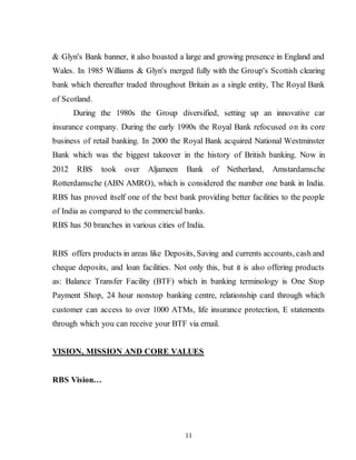 11
& Glyn's Bank banner, it also boasted a large and growing presence in England and
Wales. In 1985 Williams & Glyn's merged fully with the Group's Scottish clearing
bank which thereafter traded throughout Britain as a single entity, The Royal Bank
of Scotland.
During the 1980s the Group diversified, setting up an innovative car
insurance company. During the early 1990s the Royal Bank refocused on its core
business of retail banking. In 2000 the Royal Bank acquired National Westminster
Bank which was the biggest takeover in the history of British banking. Now in
2012 RBS took over Aljameen Bank of Netherland, Amstardamsche
Rotterdamsche (ABN AMRO), which is considered the number one bank in India.
RBS has proved itself one of the best bank providing better facilities to the people
of India as compared to the commercial banks.
RBS has 50 branches in various cities of India.
RBS offers products in areas like Deposits, Saving and currents accounts, cash and
cheque deposits, and loan facilities. Not only this, but it is also offering products
as: Balance Transfer Facility (BTF) which in banking terminology is One Stop
Payment Shop, 24 hour nonstop banking centre, relationship card through which
customer can access to over 1000 ATMs, life insurance protection, E statements
through which you can receive your BTF via email.
VISION, MISSION AND CORE VALUES
RBS Vision…
 