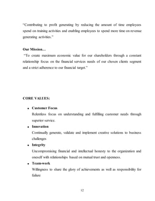 12
“Contributing to profit generating by reducing the amount of time employees
spend on training activities and enabling employees to spend more time on revenue
generating activities.”
Our Mission…
“To create maximum economic value for our shareholders through a constant
relationship focus on the financial services needs of our chosen clients segment
and a strict adherence to our financial target.”
CORE VALUES:
 Customer Focus
Relentless focus on understanding and fulfilling customer needs through
superior service.
 Innovation
Continually generate, validate and implement creative solutions to business
challenges
 Integrity
Uncompromising financial and intellectual honesty to the organization and
oneself with relationships based on mutual trust and openness.
 Team-work
Willingness to share the glory of achievements as well as responsibility for
failure
 