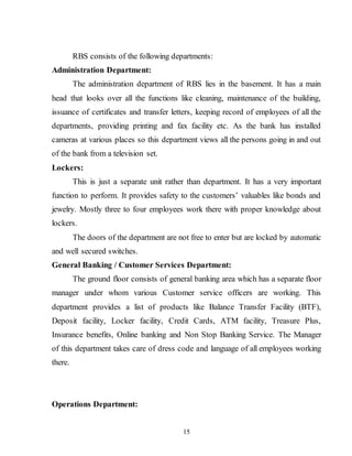 15
RBS consists of the following departments:
Administration Department:
The administration department of RBS lies in the basement. It has a main
head that looks over all the functions like cleaning, maintenance of the building,
issuance of certificates and transfer letters, keeping record of employees of all the
departments, providing printing and fax facility etc. As the bank has installed
cameras at various places so this department views all the persons going in and out
of the bank from a television set.
Lockers:
This is just a separate unit rather than department. It has a very important
function to perform. It provides safety to the customers’ valuables like bonds and
jewelry. Mostly three to four employees work there with proper knowledge about
lockers.
The doors of the department are not free to enter but are locked by automatic
and well secured switches.
General Banking / Customer Services Department:
The ground floor consists of general banking area which has a separate floor
manager under whom various Customer service officers are working. This
department provides a list of products like Balance Transfer Facility (BTF),
Deposit facility, Locker facility, Credit Cards, ATM facility, Treasure Plus,
Insurance benefits, Online banking and Non Stop Banking Service. The Manager
of this department takes care of dress code and language of all employees working
there.
Operations Department:
 